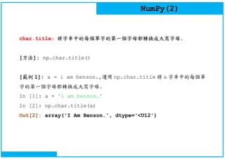 NumPy(2)
char.title: 將字串中的每個單字的第一個字母都轉換成大寫字母.
[方法]: np.char.title()
[範例 1]: a = i am benson.,運用 np.char.title 將 a 字串中的每個單
字的第一個字母都轉換成大寫字母.
In [1]: a = 'i am benson.'
In [2]: np.char.title(a)
Out[2]: array('I Am Benson.', dtype='<U12')
 