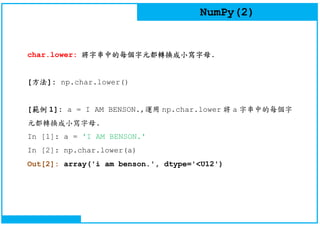 NumPy(2)
char.lower: 將字串中的每個字元都轉換成小寫字母.
[方法]: np.char.lower()
[範例 1]: a = I AM BENSON.,運用 np.char.lower 將 a 字串中的每個字
元都轉換成小寫字母.
In [1]: a = 'I AM BENSON.'
In [2]: np.char.lower(a)
Out[2]: array('i am benson.', dtype='<U12')
 