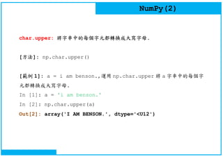 NumPy(2)
char.upper: 將字串中的每個字元都轉換成大寫字母.
[方法]: np.char.upper()
[範例 1]: a = i am benson.,運用 np.char.upper 將 a 字串中的每個字
元都轉換成大寫字母.
In [1]: a = 'i am benson.'
In [2]: np.char.upper(a)
Out[2]: array('I AM BENSON.', dtype='<U12')
 