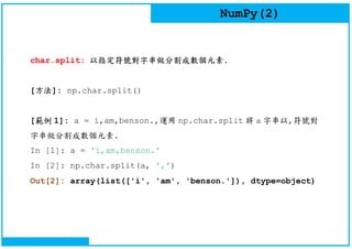 NumPy(2)
char.split: 以指定符號對字串做分割成數個元素.
[方法]: np.char.split()
[範例 1]: a = i,am,benson.,運用 np.char.split 將 a 字串以,符號對
字串做分割成數個元素.
In [1]: a = 'i,am,benson.'
In [2]: np.char.split(a, ',')
Out[2]: array(list(['i', 'am', 'benson.']), dtype=object)
 