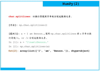 NumPy(2)
char.splitlines: 以換行符號對字串做分割成數個元素.
[方法]: np.char.splitlines()
[範例 1]: a = I am Benson.,運用 np.char.splitlines 將 a 字串以換
行符號/n, or /r 分割成數個元素.
In [1]: a = 'InamrBenson.'
In [2]: np.char.splitlines(a)
Out[2]: array(list(['I', 'am', 'Benson.']), dtype=object)
 