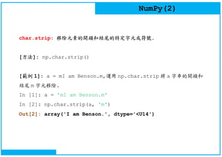 NumPy(2)
char.strip: 移除元素的開頭和結尾的特定字元或符號.
[方法]: np.char.strip()
[範例 1]: a = mI am Benson.m,運用 np.char.strip 將 a 字串的開頭和
結尾 m 字元移除.
In [1]: a = 'mI am Benson.m'
In [2]: np.char.strip(a, 'm')
Out[2]: array('I am Benson.', dtype='<U14')
 