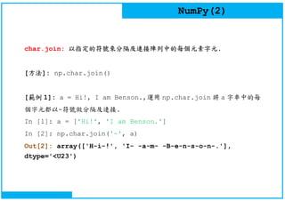 NumPy(2)
char.join: 以指定的符號來分隔及連接陣列中的每個元素字元.
[方法]: np.char.join()
[範例 1]: a = Hi!, I am Benson.,運用 np.char.join 將 a 字串中的每
個字元都以-符號做分隔及連接.
In [1]: a = ['Hi!', 'I am Benson.']
In [2]: np.char.join('-', a)
Out[2]: array(['H-i-!', 'I- -a-m- -B-e-n-s-o-n-.'],
dtype='<U23')
 