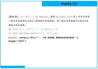 NumPy(2)
[範例 2]: a = Hi!, I am Benson.,運用 np.char.join 將 a 字串中的第
一個元素的每個字元都以/符號做分隔及連接, 第二個元素的每個字元都以#符
號做分隔及連接.
In [1]: a = ['Hi!', 'I am Benson.']
In [2]: np.char.join(['/', '#'], a)
Out[2]: array(['H/i/!', 'I# #a#m# #B#e#n#s#o#n#.'],
dtype='<U23')
 