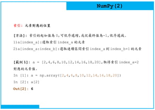 NumPy(2)
索引: 元素對應的位置
[方法]: 索引的起如值為 0,可依序遞增,或從最終值為-1,依序遞減.
1)a[index_a]:選取索引 index_a 的元素
2)a[index_a:index_b]:選取連續區間索引 index_a 到 index_b+1 的元素
[範例 1]: a = [2,4,6,8,10,12,14,16,18,20],取得索引 index_a=2
對應的元素值.
In [1]: a = np.array([2,4,6,8,10,12,14,16,18,20])
In [2]: a[2]
Out[2]: 6
 