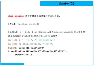 NumPy(2)
char.encode: 將字串轉換成編碼後的字元和符號.
[方法]: np.char.encode()
[範例 1]: a = Hi!, I am Benson.,運用 np.char.encode 將 a 字串轉
換成編碼後的字元和符號,使用的是 cp500 的編碼.
In [1]: a = ['Hi!', 'I am Benson.']
In [2]: np.char.encode(a, 'cp500')
Out[2]: array([b'xc8x89O',
b'xc9@x81x94@xc2x85x95xa2x96x95K'],
dtype='|S12')
 