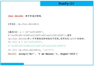 NumPy(2)
char.decode: 將字串進行解碼.
[方法]: np.char.decode()
[範例 1]: a = [b'xc8x89O',
b'xc9@x81x94@xc2x85x95xa2x96x95K'],運用
np.char.decode 將 a 字串轉換成解碼後的字符號,使用的是 cp500 的編碼.
In [1]: a = [b'xc8x89O',
b'xc9@x81x94@xc2x85x95xa2x96x95K']
In [2]: np.char.decode(a, 'cp500')
Out[2]: array(['Hi!', 'I am Benson.'], dtype='<U12')
 