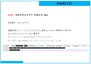 NumPy(2)
save: 編寫矩陣至文件中,副檔名為.npy.
[方法]: np.save()
[範例 1]: a = [2,4,6,8,10],透過 np.save 將陣列 a 寫入到
np_save_outfile.npy 檔案中.
In [1]: a = np.array([2,4,6,8,10])
In [2]: np.save('np_save_outfile.npy', a)
 