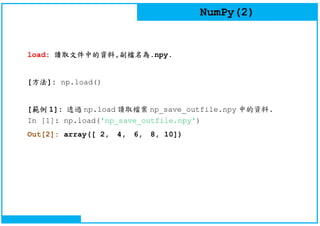 NumPy(2)
load: 讀取文件中的資料,副檔名為.npy.
[方法]: np.load()
[範例 1]: 透過 np.load 讀取檔案 np_save_outfile.npy 中的資料.
In [1]: np.load('np_save_outfile.npy')
Out[2]: array([ 2, 4, 6, 8, 10])
 