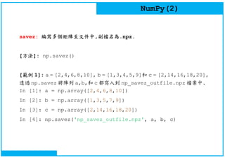 NumPy(2)
savez: 編寫多個矩陣至文件中,副檔名為.npz.
[方法]: np.savez()
[範例 1]: a = [2,4,6,8,10], b = [1,3,4,5,9]和 c = [2,14,16,18,20],
透過 np.savez 將陣列 a,b,和 c 都寫入到 np_savez_outfile.npz 檔案中.
In [1]: a = np.array([2,4,6,8,10])
In [2]: b = np.array([1,3,5,7,9])
In [3]: c = np.array([2,14,16,18,20])
In [4]: np.savez('np_savez_outfile.npz', a, b, c)
 
