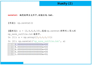 NumPy(2)
savetxt: 編寫矩陣至文件中,副檔名為.txt.
[方法]: np.savetxt()
[範例 1]: a = [2,4,6,8,10],透過 np.savetxt 將陣列 a 寫入到
np_save_outfile.txt 檔案中.
In [1]: a = np.array([2,4,6,8,10])
In [2]: np.savetxt('np_save_outfile.txt', a)
 