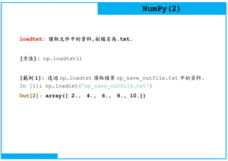 NumPy(2)
loadtxt: 讀取文件中的資料,副檔名為.txt.
[方法]: np.loadtxt()
[範例 1]: 透過 np.loadtxt 讀取檔案 np_save_outfile.txt 中的資料.
In [1]: np.loadtxt('np_save_outfile.txt')
Out[2]: array([ 2., 4., 6., 8., 10.])
 