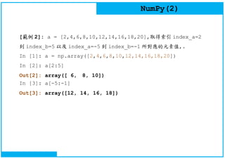 NumPy(2)
[範例 2]: a = [2,4,6,8,10,12,14,16,18,20],取得索引 index_a=2
到 index_b=5 以及 index_a=-5 到 index_b=-1 所對應的元素值,.
In [1]: a = np.array([2,4,6,8,10,12,14,16,18,20])
In [2]: a[2:5]
Out[2]: array([ 6, 8, 10])
In [3]: a[-5:-1]
Out[3]: array([12, 14, 16, 18])
 