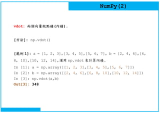 NumPy(2)
vdot: 兩個向量做點積(內積).
[方法]: np.vdot()
[範例 1]: a = [1, 2, 3],[3, 4, 5],[5, 6, 7], b = [2, 4, 6],[6,
8, 10],[10, 12, 14],運用 np.vdot 來計算內積.
In [1]: a = np.array([[1, 2, 3],[3, 4, 5],[5, 6, 7]])
In [2]: b = np.array([[2, 4, 6],[6, 8, 10],[10, 12, 14]])
In [3]: np.vdot(a,b)
Out[3]: 348
 