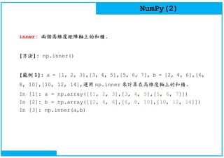 NumPy(2)
inner: 兩個高維度矩陣軸上的和積.
[方法]: np.inner()
[範例 1]: a = [1, 2, 3],[3, 4, 5],[5, 6, 7], b = [2, 4, 6],[6,
8, 10],[10, 12, 14],運用 np.inner 來計算在高維度軸上的和積.
In [1]: a = np.array([[1, 2, 3],[3, 4, 5],[5, 6, 7]])
In [2]: b = np.array([[2, 4, 6],[6, 8, 10],[10, 12, 14]])
In [3]: np.inner(a,b)
 