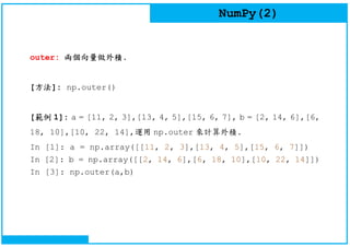 NumPy(2)
outer: 兩個向量做外積.
[方法]: np.outer()
[範例 1]: a = [11, 2, 3],[13, 4, 5],[15, 6, 7], b = [2, 14, 6],[6,
18, 10],[10, 22, 14],運用 np.outer 來計算外積.
In [1]: a = np.array([[11, 2, 3],[13, 4, 5],[15, 6, 7]])
In [2]: b = np.array([[2, 14, 6],[6, 18, 10],[10, 22, 14]])
In [3]: np.outer(a,b)
 