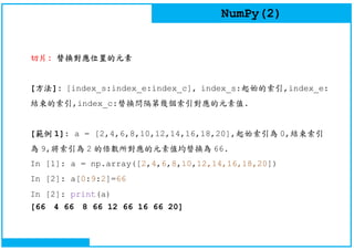 NumPy(2)
切片: 替換對應位置的元素
[方法]: [index_s:index_e:index_c], index_s:起始的索引,index_e:
結束的索引,index_c:替換問隔第幾個索引對應的元素值.
[範例 1]: a = [2,4,6,8,10,12,14,16,18,20],起始索引為 0,結束索引
為 9,將索引為 2 的倍數所對應的元素值均替換為 66.
In [1]: a = np.array([2,4,6,8,10,12,14,16,18,20])
In [2]: a[0:9:2]=66
In [2]: print(a)
[66 4 66 8 66 12 66 16 66 20]
 