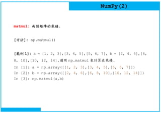 NumPy(2)
matmul: 兩個矩陣的乘積.
[方法]: np.matmul()
[範例 1]: a = [1, 2, 3],[3, 4, 5],[5, 6, 7], b = [2, 4, 6],[6,
8, 10],[10, 12, 14],運用 np.matmul 來計算在乘積.
In [1]: a = np.array([[1, 2, 3],[3, 4, 5],[5, 6, 7]])
In [2]: b = np.array([[2, 4, 6],[6, 8, 10],[10, 12, 14]])
In [3]: np.matmul(a,b)
 