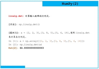 NumPy(2)
linalg.det: 計算輸入矩陣的行列式.
[方法]: np.linalg.det()
[範例 1]: a = [2, 2, 3],[3, 8, 5],[5, 6, 14],運用 linalg.det
來計算在行列式.
In [1]: a = np.array([[2, 2, 3],[3, 8, 5],[5, 6, 14]])
In [2]: np.linalg.det(a)
Out[2]: 64.00000000000003
 