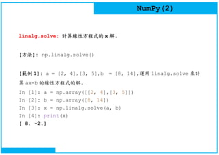 NumPy(2)
linalg.solve: 計算線性方程式的 x 解.
[方法]: np.linalg.solve()
[範例 1]: a = [2, 4],[3, 5],b = [8, 14],運用 linalg.solve 來計
算 ax=b 的線性方程式的解.
In [1]: a = np.array([[2, 4],[3, 5]])
In [2]: b = np.array([8, 14])
In [3]: x = np.linalg.solve(a, b)
In [4]: print(x)
[ 8. -2.]
 