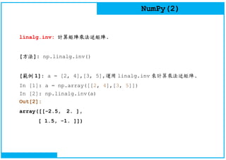 NumPy(2)
linalg.inv: 計算矩陣乘法逆矩陣.
[方法]: np.linalg.inv()
[範例 1]: a = [2, 4],[3, 5],運用 linalg.inv 來計算乘法逆矩陣.
In [1]: a = np.array([[2, 4],[3, 5]])
In [2]: np.linalg.inv(a)
Out[2]:
array([[-2.5, 2. ],
[ 1.5, -1. ]])
 