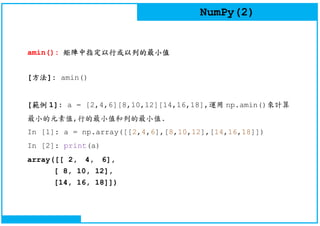 NumPy(2)
amin(): 矩陣中指定以行或以列的最小值
[方法]: amin()
[範例 1]: a = [2,4,6][8,10,12][14,16,18],運用 np.amin()來計算
最小的元素值,行的最小值和列的最小值.
In [1]: a = np.array([[2,4,6],[8,10,12],[14,16,18]])
In [2]: print(a)
array([[ 2, 4, 6],
[ 8, 10, 12],
[14, 16, 18]])
 