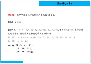 NumPy(2)
ptp(): 矩陣中指定以行或以列的最大值-最小值
[方法]: ptp()
[範例 1]: a = [2,4,6][8,10,12][14,16,18],運用 np.ptp()來計算最
大的元素值,行的最大值和列的最大值-最小值.
In [1]: a = np.array([[2,4,6],[8,10,12],[14,16,18]])
In [2]: print(a)
array([[ 2, 4, 6],
[ 8, 10, 12],
[14, 16, 18]])
 