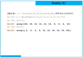 NumPy(2)
[範例 2]: a = [2,4,6,8,10,12,14,16,18,20],將陣列的元素做倒序.
In [1]: a = np.array([2,4,6,8,10,12,14,16,18,20])
In [2]: a[::-1]
Out[2]: array([20, 18, 16, 14, 12, 10, 8, 6, 4, 2])
In [3]: a[::1]
Out[3]: array([ 2, 4, 6, 8, 10, 12, 14, 16, 18, 20])
 