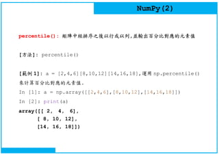 NumPy(2)
percentile(): 矩陣中經排序之後以行或以列,並輸出百分比對應的元素值
[方法]: percentile()
[範例 1]: a = [2,4,6][8,10,12][14,16,18],運用 np.percentile()
來計算百分比對應的元素值.
In [1]: a = np.array([[2,4,6],[8,10,12],[14,16,18]])
In [2]: print(a)
array([[ 2, 4, 6],
[ 8, 10, 12],
[14, 16, 18]])
 