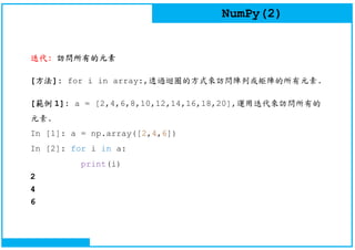 NumPy(2)
迭代: 訪問所有的元素
[方法]: for i in array:,透過迴圈的方式來訪問陣列或矩陣的所有元素.
[範例 1]: a = [2,4,6,8,10,12,14,16,18,20],運用迭代來訪問所有的
元素.
In [1]: a = np.array([2,4,6])
In [2]: for i in a:
print(i)
2
4
6
 