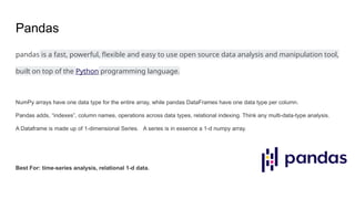 Pandas
pandas is a fast, powerful, flexible and easy to use open source data analysis and manipulation tool,
built on top of the Python programming language.
NumPy arrays have one data type for the entire array, while pandas DataFrames have one data type per column.
Pandas adds, “indexes”, column names, operations across data types, relational indexing. Think any multi-data-type analysis.
A Dataframe is made up of 1-dimensional Series. A series is in essence a 1-d numpy array.
Best For: time-series analysis, relational 1-d data.
 