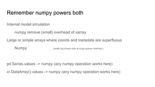 Remember numpy powers both
Internal model simulation
numpy remove (small) overhead of xarray
Large or simple arrays where coords and metadata are superfluous
Numpy (really big arrays look at scipy.sparse matrices )
pd.Series.values -> numpy (any numpy operation works here)
xr.DataArray().values -> numpy (any numpy operation works here)
 