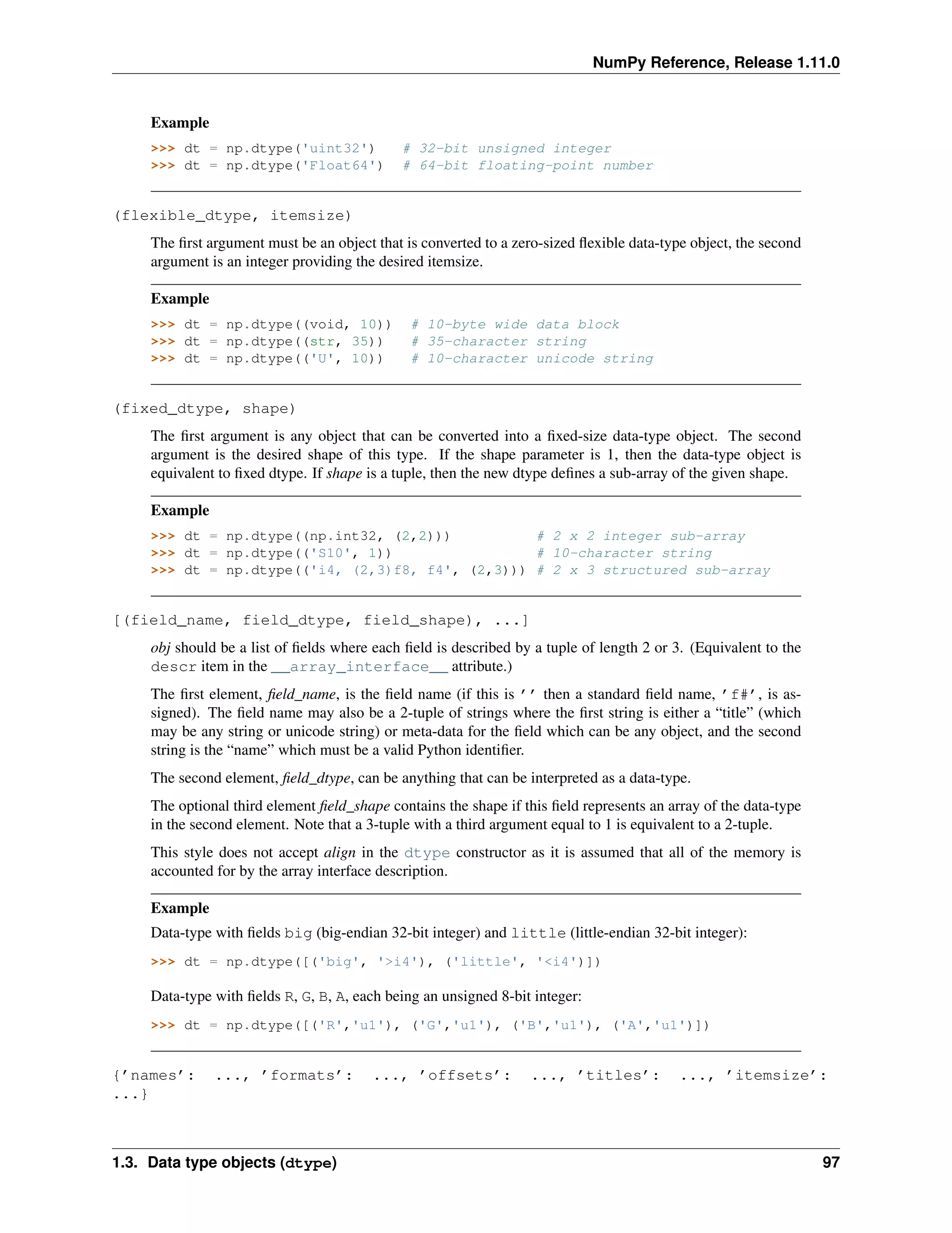 NumPy Reference, Release 1.11.0
Example
>>> dt = np.dtype('uint32') # 32-bit unsigned integer
>>> dt = np.dtype('Float64') # 64-bit floating-point number
(flexible_dtype, itemsize)
The first argument must be an object that is converted to a zero-sized flexible data-type object, the second
argument is an integer providing the desired itemsize.
Example
>>> dt = np.dtype((void, 10)) # 10-byte wide data block
>>> dt = np.dtype((str, 35)) # 35-character string
>>> dt = np.dtype(('U', 10)) # 10-character unicode string
(fixed_dtype, shape)
The first argument is any object that can be converted into a fixed-size data-type object. The second
argument is the desired shape of this type. If the shape parameter is 1, then the data-type object is
equivalent to fixed dtype. If shape is a tuple, then the new dtype defines a sub-array of the given shape.
Example
>>> dt = np.dtype((np.int32, (2,2))) # 2 x 2 integer sub-array
>>> dt = np.dtype(('S10', 1)) # 10-character string
>>> dt = np.dtype(('i4, (2,3)f8, f4', (2,3))) # 2 x 3 structured sub-array
[(field_name, field_dtype, field_shape), ...]
obj should be a list of fields where each field is described by a tuple of length 2 or 3. (Equivalent to the
descr item in the __array_interface__ attribute.)
The first element, field_name, is the field name (if this is ’’ then a standard field name, ’f#’, is as-
signed). The field name may also be a 2-tuple of strings where the first string is either a “title” (which
may be any string or unicode string) or meta-data for the field which can be any object, and the second
string is the “name” which must be a valid Python identifier.
The second element, field_dtype, can be anything that can be interpreted as a data-type.
The optional third element field_shape contains the shape if this field represents an array of the data-type
in the second element. Note that a 3-tuple with a third argument equal to 1 is equivalent to a 2-tuple.
This style does not accept align in the dtype constructor as it is assumed that all of the memory is
accounted for by the array interface description.
Example
Data-type with fields big (big-endian 32-bit integer) and little (little-endian 32-bit integer):
>>> dt = np.dtype([('big', '>i4'), ('little', '<i4')])
Data-type with fields R, G, B, A, each being an unsigned 8-bit integer:
>>> dt = np.dtype([('R','u1'), ('G','u1'), ('B','u1'), ('A','u1')])
{’names’: ..., ’formats’: ..., ’offsets’: ..., ’titles’: ..., ’itemsize’:
...}
1.3. Data type objects (dtype) 97
 