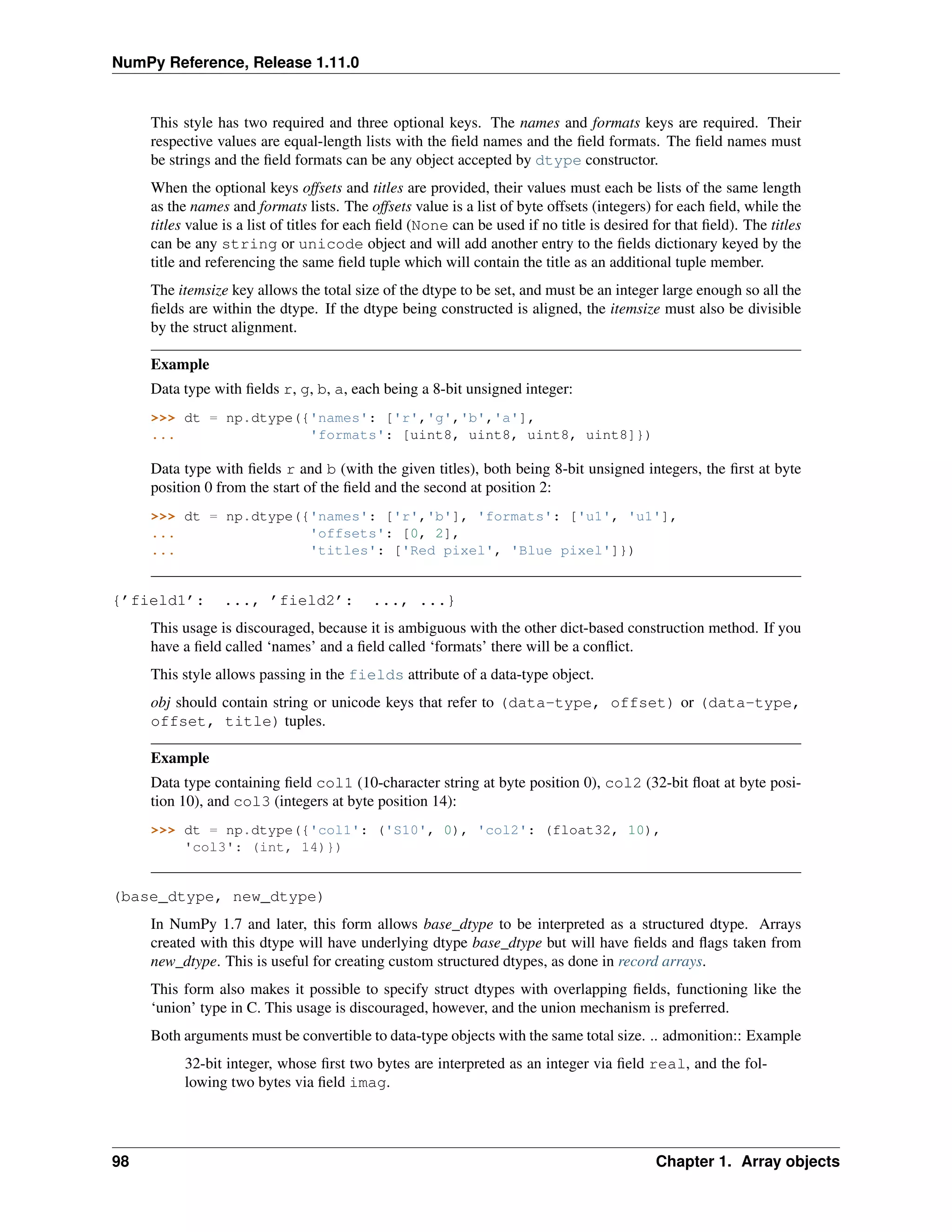 NumPy Reference, Release 1.11.0
This style has two required and three optional keys. The names and formats keys are required. Their
respective values are equal-length lists with the field names and the field formats. The field names must
be strings and the field formats can be any object accepted by dtype constructor.
When the optional keys offsets and titles are provided, their values must each be lists of the same length
as the names and formats lists. The offsets value is a list of byte offsets (integers) for each field, while the
titles value is a list of titles for each field (None can be used if no title is desired for that field). The titles
can be any string or unicode object and will add another entry to the fields dictionary keyed by the
title and referencing the same field tuple which will contain the title as an additional tuple member.
The itemsize key allows the total size of the dtype to be set, and must be an integer large enough so all the
fields are within the dtype. If the dtype being constructed is aligned, the itemsize must also be divisible
by the struct alignment.
Example
Data type with fields r, g, b, a, each being a 8-bit unsigned integer:
>>> dt = np.dtype({'names': ['r','g','b','a'],
... 'formats': [uint8, uint8, uint8, uint8]})
Data type with fields r and b (with the given titles), both being 8-bit unsigned integers, the first at byte
position 0 from the start of the field and the second at position 2:
>>> dt = np.dtype({'names': ['r','b'], 'formats': ['u1', 'u1'],
... 'offsets': [0, 2],
... 'titles': ['Red pixel', 'Blue pixel']})
{’field1’: ..., ’field2’: ..., ...}
This usage is discouraged, because it is ambiguous with the other dict-based construction method. If you
have a field called ‘names’ and a field called ‘formats’ there will be a conflict.
This style allows passing in the fields attribute of a data-type object.
obj should contain string or unicode keys that refer to (data-type, offset) or (data-type,
offset, title) tuples.
Example
Data type containing field col1 (10-character string at byte position 0), col2 (32-bit float at byte posi-
tion 10), and col3 (integers at byte position 14):
>>> dt = np.dtype({'col1': ('S10', 0), 'col2': (float32, 10),
'col3': (int, 14)})
(base_dtype, new_dtype)
In NumPy 1.7 and later, this form allows base_dtype to be interpreted as a structured dtype. Arrays
created with this dtype will have underlying dtype base_dtype but will have fields and flags taken from
new_dtype. This is useful for creating custom structured dtypes, as done in record arrays.
This form also makes it possible to specify struct dtypes with overlapping fields, functioning like the
‘union’ type in C. This usage is discouraged, however, and the union mechanism is preferred.
Both arguments must be convertible to data-type objects with the same total size. .. admonition:: Example
32-bit integer, whose first two bytes are interpreted as an integer via field real, and the fol-
lowing two bytes via field imag.
98 Chapter 1. Array objects
 
