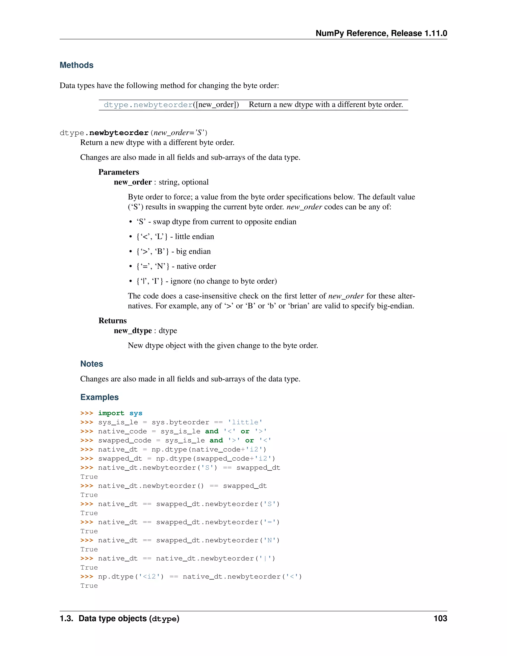 NumPy Reference, Release 1.11.0
Methods
Data types have the following method for changing the byte order:
dtype.newbyteorder([new_order]) Return a new dtype with a different byte order.
dtype.newbyteorder(new_order=’S’)
Return a new dtype with a different byte order.
Changes are also made in all fields and sub-arrays of the data type.
Parameters
new_order : string, optional
Byte order to force; a value from the byte order specifications below. The default value
(‘S’) results in swapping the current byte order. new_order codes can be any of:
• ‘S’ - swap dtype from current to opposite endian
• {‘<’, ‘L’} - little endian
• {‘>’, ‘B’} - big endian
• {‘=’, ‘N’} - native order
• {‘|’, ‘I’} - ignore (no change to byte order)
The code does a case-insensitive check on the first letter of new_order for these alter-
natives. For example, any of ‘>’ or ‘B’ or ‘b’ or ‘brian’ are valid to specify big-endian.
Returns
new_dtype : dtype
New dtype object with the given change to the byte order.
Notes
Changes are also made in all fields and sub-arrays of the data type.
Examples
>>> import sys
>>> sys_is_le = sys.byteorder == 'little'
>>> native_code = sys_is_le and '<' or '>'
>>> swapped_code = sys_is_le and '>' or '<'
>>> native_dt = np.dtype(native_code+'i2')
>>> swapped_dt = np.dtype(swapped_code+'i2')
>>> native_dt.newbyteorder('S') == swapped_dt
True
>>> native_dt.newbyteorder() == swapped_dt
True
>>> native_dt == swapped_dt.newbyteorder('S')
True
>>> native_dt == swapped_dt.newbyteorder('=')
True
>>> native_dt == swapped_dt.newbyteorder('N')
True
>>> native_dt == native_dt.newbyteorder('|')
True
>>> np.dtype('<i2') == native_dt.newbyteorder('<')
True
1.3. Data type objects (dtype) 103
 