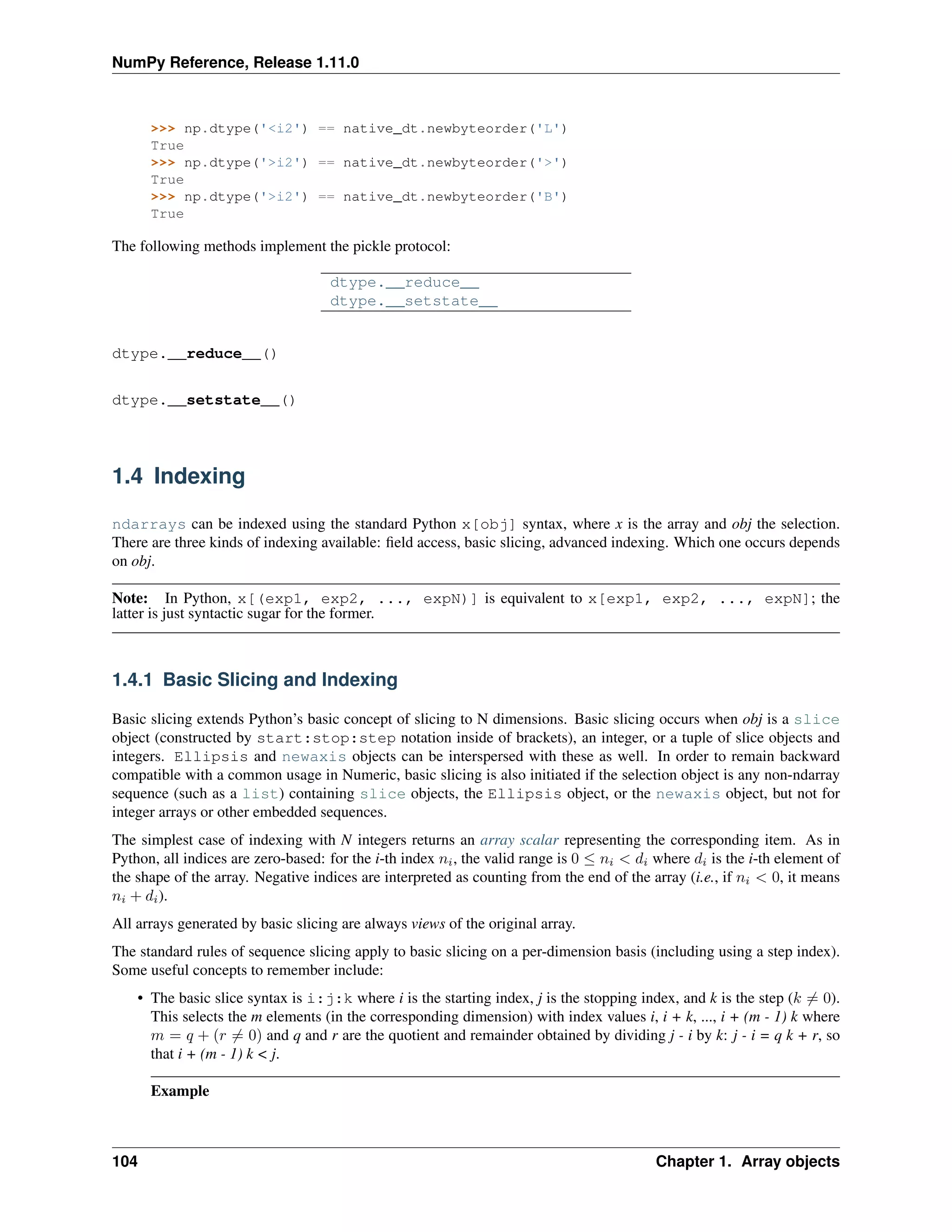 NumPy Reference, Release 1.11.0
>>> np.dtype('<i2') == native_dt.newbyteorder('L')
True
>>> np.dtype('>i2') == native_dt.newbyteorder('>')
True
>>> np.dtype('>i2') == native_dt.newbyteorder('B')
True
The following methods implement the pickle protocol:
dtype.__reduce__
dtype.__setstate__
dtype.__reduce__()
dtype.__setstate__()
1.4 Indexing
ndarrays can be indexed using the standard Python x[obj] syntax, where x is the array and obj the selection.
There are three kinds of indexing available: field access, basic slicing, advanced indexing. Which one occurs depends
on obj.
Note: In Python, x[(exp1, exp2, ..., expN)] is equivalent to x[exp1, exp2, ..., expN]; the
latter is just syntactic sugar for the former.
1.4.1 Basic Slicing and Indexing
Basic slicing extends Python’s basic concept of slicing to N dimensions. Basic slicing occurs when obj is a slice
object (constructed by start:stop:step notation inside of brackets), an integer, or a tuple of slice objects and
integers. Ellipsis and newaxis objects can be interspersed with these as well. In order to remain backward
compatible with a common usage in Numeric, basic slicing is also initiated if the selection object is any non-ndarray
sequence (such as a list) containing slice objects, the Ellipsis object, or the newaxis object, but not for
integer arrays or other embedded sequences.
The simplest case of indexing with N integers returns an array scalar representing the corresponding item. As in
Python, all indices are zero-based: for the i-th index 𝑛𝑖, the valid range is 0 ≤ 𝑛𝑖 < 𝑑𝑖 where 𝑑𝑖 is the i-th element of
the shape of the array. Negative indices are interpreted as counting from the end of the array (i.e., if 𝑛𝑖 < 0, it means
𝑛𝑖 + 𝑑𝑖).
All arrays generated by basic slicing are always views of the original array.
The standard rules of sequence slicing apply to basic slicing on a per-dimension basis (including using a step index).
Some useful concepts to remember include:
• The basic slice syntax is i:j:k where i is the starting index, j is the stopping index, and k is the step (𝑘 ̸= 0).
This selects the m elements (in the corresponding dimension) with index values i, i + k, ..., i + (m - 1) k where
𝑚 = 𝑞 + (𝑟 ̸= 0) and q and r are the quotient and remainder obtained by dividing j - i by k: j - i = q k + r, so
that i + (m - 1) k < j.
Example
104 Chapter 1. Array objects
 
