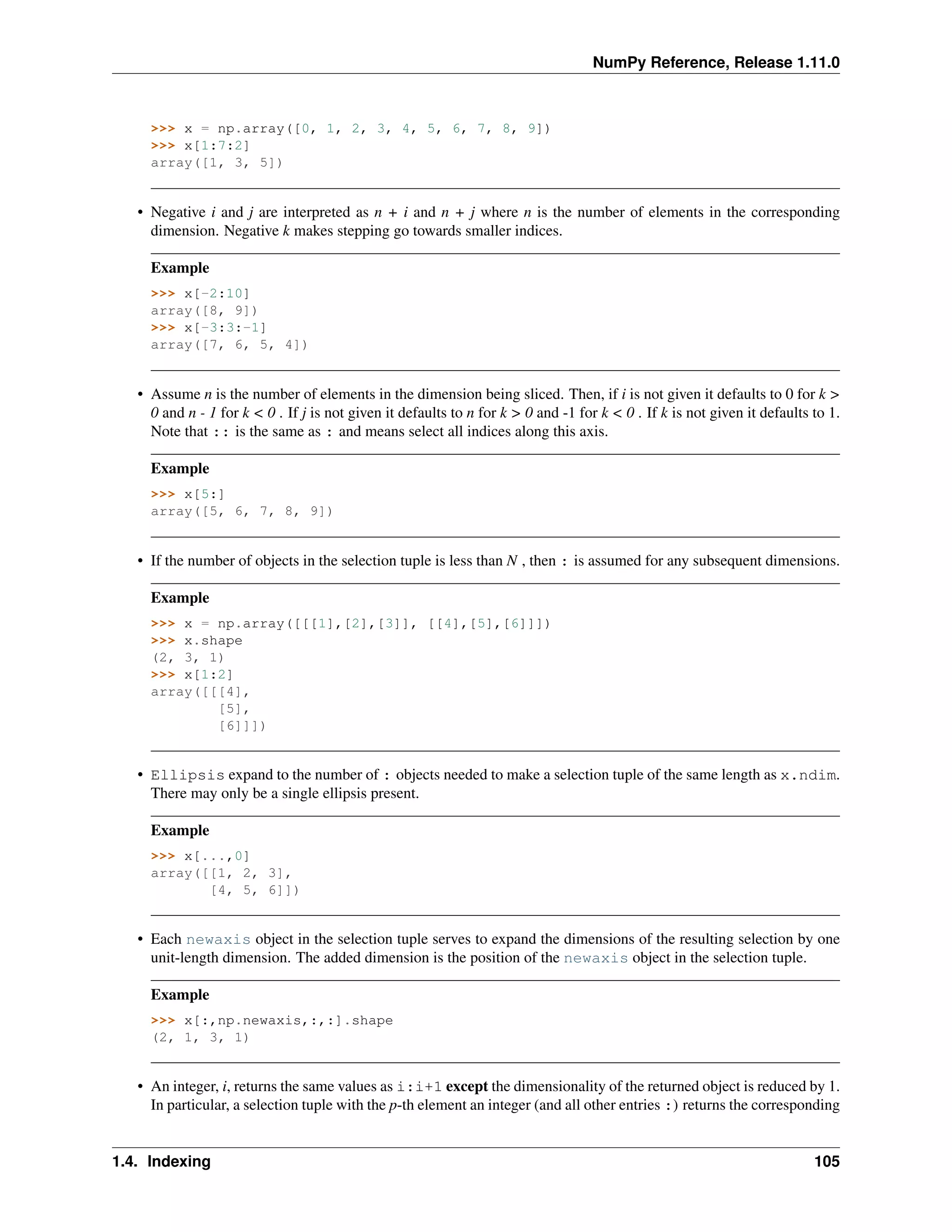 NumPy Reference, Release 1.11.0
>>> x = np.array([0, 1, 2, 3, 4, 5, 6, 7, 8, 9])
>>> x[1:7:2]
array([1, 3, 5])
• Negative i and j are interpreted as n + i and n + j where n is the number of elements in the corresponding
dimension. Negative k makes stepping go towards smaller indices.
Example
>>> x[-2:10]
array([8, 9])
>>> x[-3:3:-1]
array([7, 6, 5, 4])
• Assume n is the number of elements in the dimension being sliced. Then, if i is not given it defaults to 0 for k >
0 and n - 1 for k < 0 . If j is not given it defaults to n for k > 0 and -1 for k < 0 . If k is not given it defaults to 1.
Note that :: is the same as : and means select all indices along this axis.
Example
>>> x[5:]
array([5, 6, 7, 8, 9])
• If the number of objects in the selection tuple is less than N , then : is assumed for any subsequent dimensions.
Example
>>> x = np.array([[[1],[2],[3]], [[4],[5],[6]]])
>>> x.shape
(2, 3, 1)
>>> x[1:2]
array([[[4],
[5],
[6]]])
• Ellipsis expand to the number of : objects needed to make a selection tuple of the same length as x.ndim.
There may only be a single ellipsis present.
Example
>>> x[...,0]
array([[1, 2, 3],
[4, 5, 6]])
• Each newaxis object in the selection tuple serves to expand the dimensions of the resulting selection by one
unit-length dimension. The added dimension is the position of the newaxis object in the selection tuple.
Example
>>> x[:,np.newaxis,:,:].shape
(2, 1, 3, 1)
• An integer, i, returns the same values as i:i+1 except the dimensionality of the returned object is reduced by 1.
In particular, a selection tuple with the p-th element an integer (and all other entries :) returns the corresponding
1.4. Indexing 105
 