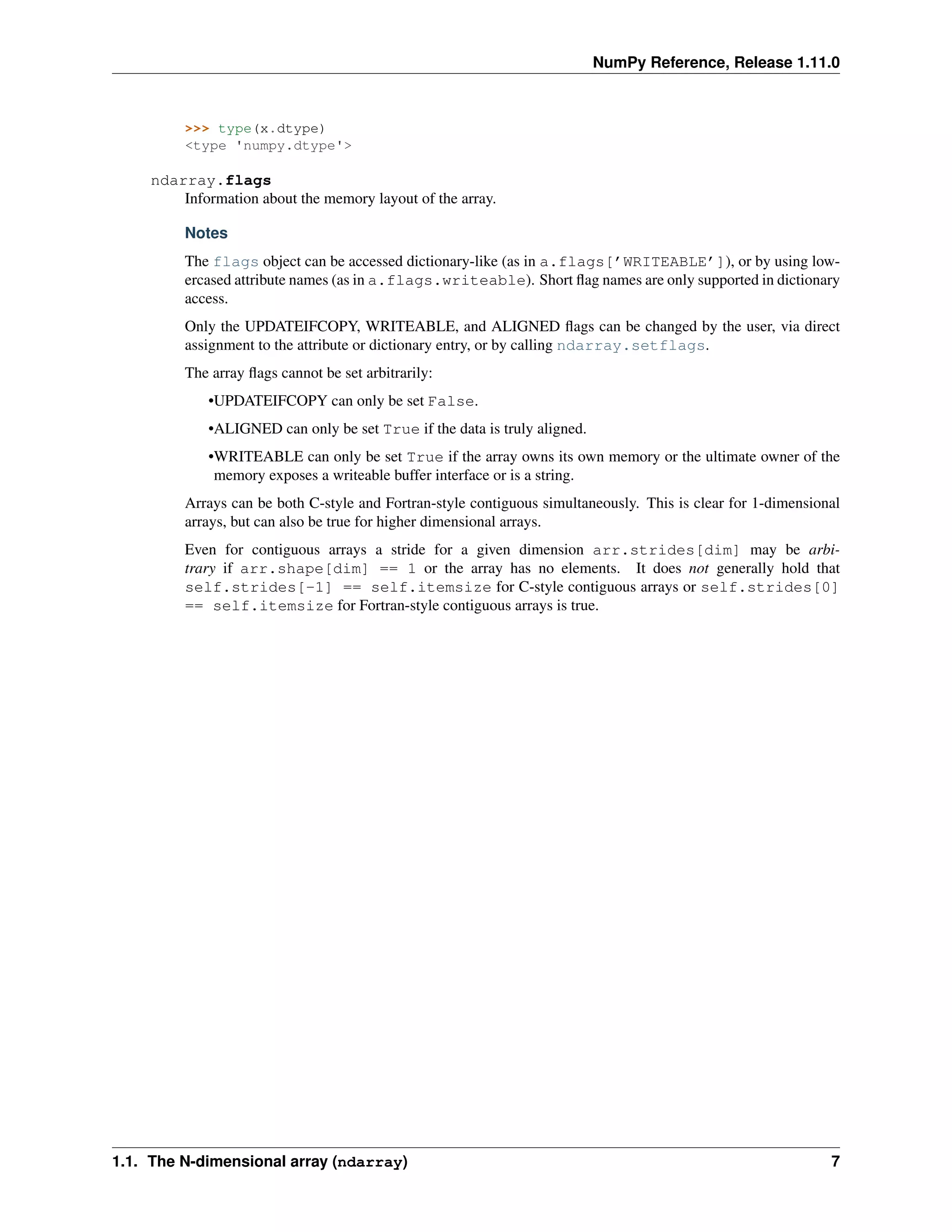 NumPy Reference, Release 1.11.0
>>> type(x.dtype)
<type 'numpy.dtype'>
ndarray.flags
Information about the memory layout of the array.
Notes
The flags object can be accessed dictionary-like (as in a.flags[’WRITEABLE’]), or by using low-
ercased attribute names (as in a.flags.writeable). Short flag names are only supported in dictionary
access.
Only the UPDATEIFCOPY, WRITEABLE, and ALIGNED flags can be changed by the user, via direct
assignment to the attribute or dictionary entry, or by calling ndarray.setflags.
The array flags cannot be set arbitrarily:
•UPDATEIFCOPY can only be set False.
•ALIGNED can only be set True if the data is truly aligned.
•WRITEABLE can only be set True if the array owns its own memory or the ultimate owner of the
memory exposes a writeable buffer interface or is a string.
Arrays can be both C-style and Fortran-style contiguous simultaneously. This is clear for 1-dimensional
arrays, but can also be true for higher dimensional arrays.
Even for contiguous arrays a stride for a given dimension arr.strides[dim] may be arbi-
trary if arr.shape[dim] == 1 or the array has no elements. It does not generally hold that
self.strides[-1] == self.itemsize for C-style contiguous arrays or self.strides[0]
== self.itemsize for Fortran-style contiguous arrays is true.
1.1. The N-dimensional array (ndarray) 7
 