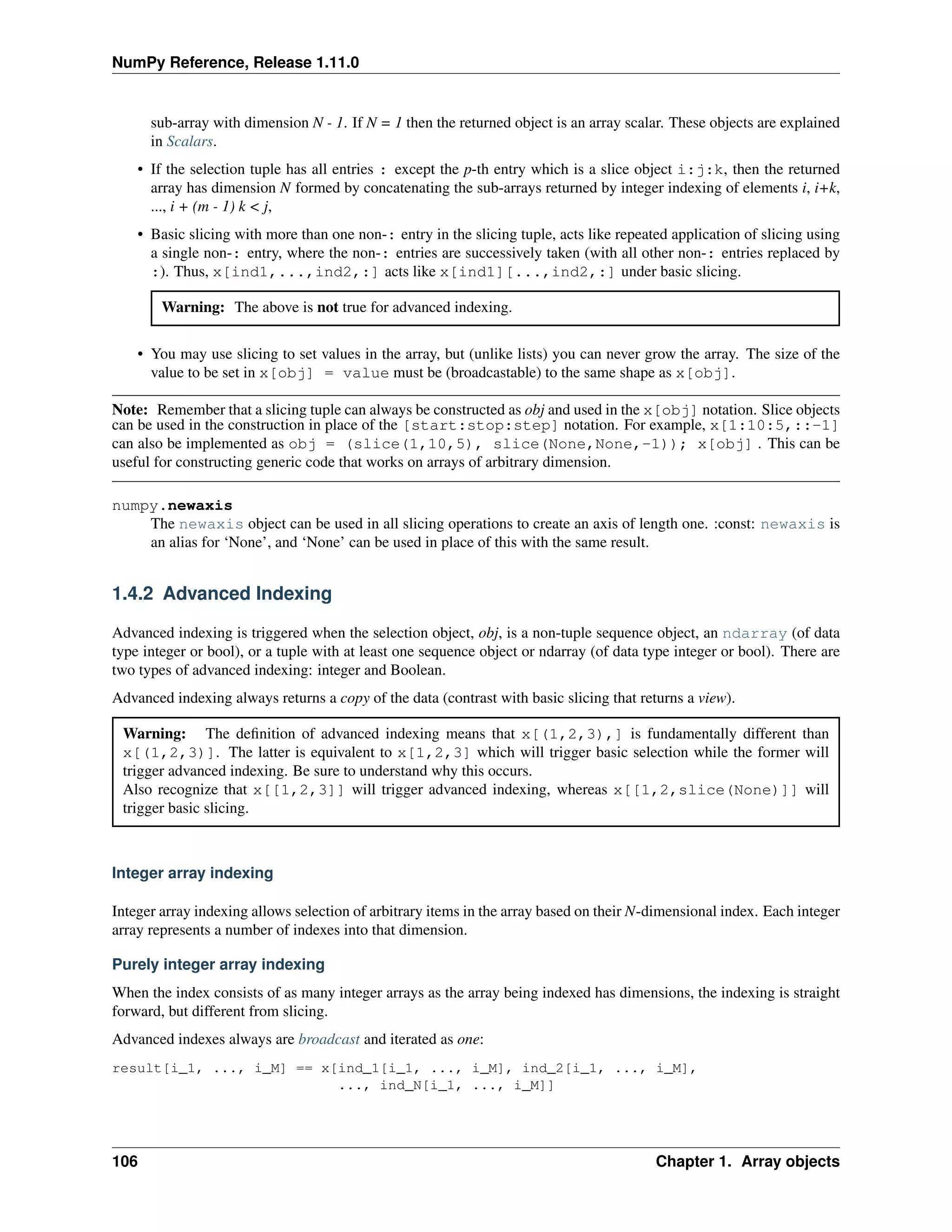 NumPy Reference, Release 1.11.0
sub-array with dimension N - 1. If N = 1 then the returned object is an array scalar. These objects are explained
in Scalars.
• If the selection tuple has all entries : except the p-th entry which is a slice object i:j:k, then the returned
array has dimension N formed by concatenating the sub-arrays returned by integer indexing of elements i, i+k,
..., i + (m - 1) k < j,
• Basic slicing with more than one non-: entry in the slicing tuple, acts like repeated application of slicing using
a single non-: entry, where the non-: entries are successively taken (with all other non-: entries replaced by
:). Thus, x[ind1,...,ind2,:] acts like x[ind1][...,ind2,:] under basic slicing.
Warning: The above is not true for advanced indexing.
• You may use slicing to set values in the array, but (unlike lists) you can never grow the array. The size of the
value to be set in x[obj] = value must be (broadcastable) to the same shape as x[obj].
Note: Remember that a slicing tuple can always be constructed as obj and used in the x[obj] notation. Slice objects
can be used in the construction in place of the [start:stop:step] notation. For example, x[1:10:5,::-1]
can also be implemented as obj = (slice(1,10,5), slice(None,None,-1)); x[obj] . This can be
useful for constructing generic code that works on arrays of arbitrary dimension.
numpy.newaxis
The newaxis object can be used in all slicing operations to create an axis of length one. :const: newaxis is
an alias for ‘None’, and ‘None’ can be used in place of this with the same result.
1.4.2 Advanced Indexing
Advanced indexing is triggered when the selection object, obj, is a non-tuple sequence object, an ndarray (of data
type integer or bool), or a tuple with at least one sequence object or ndarray (of data type integer or bool). There are
two types of advanced indexing: integer and Boolean.
Advanced indexing always returns a copy of the data (contrast with basic slicing that returns a view).
Warning: The definition of advanced indexing means that x[(1,2,3),] is fundamentally different than
x[(1,2,3)]. The latter is equivalent to x[1,2,3] which will trigger basic selection while the former will
trigger advanced indexing. Be sure to understand why this occurs.
Also recognize that x[[1,2,3]] will trigger advanced indexing, whereas x[[1,2,slice(None)]] will
trigger basic slicing.
Integer array indexing
Integer array indexing allows selection of arbitrary items in the array based on their N-dimensional index. Each integer
array represents a number of indexes into that dimension.
Purely integer array indexing
When the index consists of as many integer arrays as the array being indexed has dimensions, the indexing is straight
forward, but different from slicing.
Advanced indexes always are broadcast and iterated as one:
result[i_1, ..., i_M] == x[ind_1[i_1, ..., i_M], ind_2[i_1, ..., i_M],
..., ind_N[i_1, ..., i_M]]
106 Chapter 1. Array objects
 