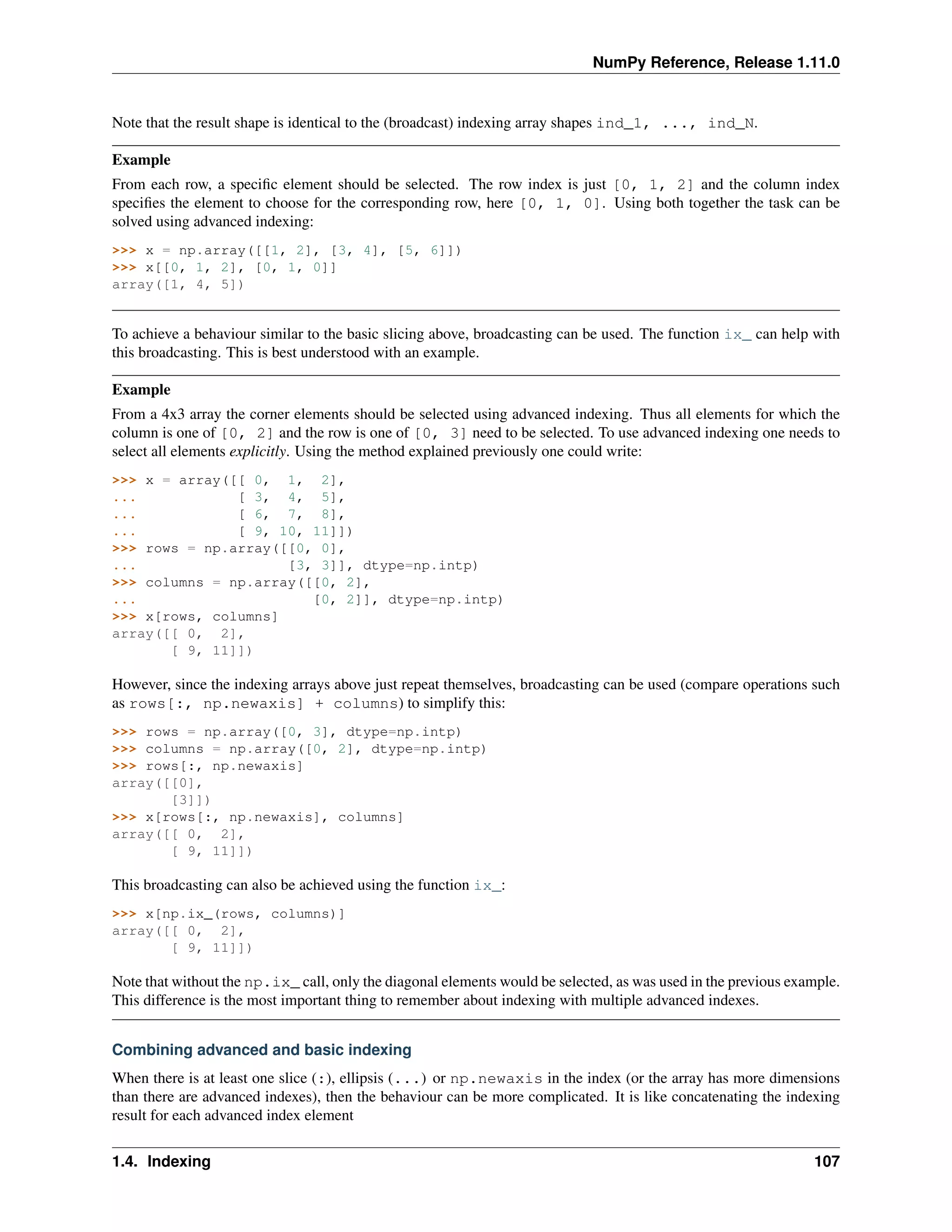 NumPy Reference, Release 1.11.0
Note that the result shape is identical to the (broadcast) indexing array shapes ind_1, ..., ind_N.
Example
From each row, a specific element should be selected. The row index is just [0, 1, 2] and the column index
specifies the element to choose for the corresponding row, here [0, 1, 0]. Using both together the task can be
solved using advanced indexing:
>>> x = np.array([[1, 2], [3, 4], [5, 6]])
>>> x[[0, 1, 2], [0, 1, 0]]
array([1, 4, 5])
To achieve a behaviour similar to the basic slicing above, broadcasting can be used. The function ix_ can help with
this broadcasting. This is best understood with an example.
Example
From a 4x3 array the corner elements should be selected using advanced indexing. Thus all elements for which the
column is one of [0, 2] and the row is one of [0, 3] need to be selected. To use advanced indexing one needs to
select all elements explicitly. Using the method explained previously one could write:
>>> x = array([[ 0, 1, 2],
... [ 3, 4, 5],
... [ 6, 7, 8],
... [ 9, 10, 11]])
>>> rows = np.array([[0, 0],
... [3, 3]], dtype=np.intp)
>>> columns = np.array([[0, 2],
... [0, 2]], dtype=np.intp)
>>> x[rows, columns]
array([[ 0, 2],
[ 9, 11]])
However, since the indexing arrays above just repeat themselves, broadcasting can be used (compare operations such
as rows[:, np.newaxis] + columns) to simplify this:
>>> rows = np.array([0, 3], dtype=np.intp)
>>> columns = np.array([0, 2], dtype=np.intp)
>>> rows[:, np.newaxis]
array([[0],
[3]])
>>> x[rows[:, np.newaxis], columns]
array([[ 0, 2],
[ 9, 11]])
This broadcasting can also be achieved using the function ix_:
>>> x[np.ix_(rows, columns)]
array([[ 0, 2],
[ 9, 11]])
Note that without the np.ix_ call, only the diagonal elements would be selected, as was used in the previous example.
This difference is the most important thing to remember about indexing with multiple advanced indexes.
Combining advanced and basic indexing
When there is at least one slice (:), ellipsis (...) or np.newaxis in the index (or the array has more dimensions
than there are advanced indexes), then the behaviour can be more complicated. It is like concatenating the indexing
result for each advanced index element
1.4. Indexing 107
 