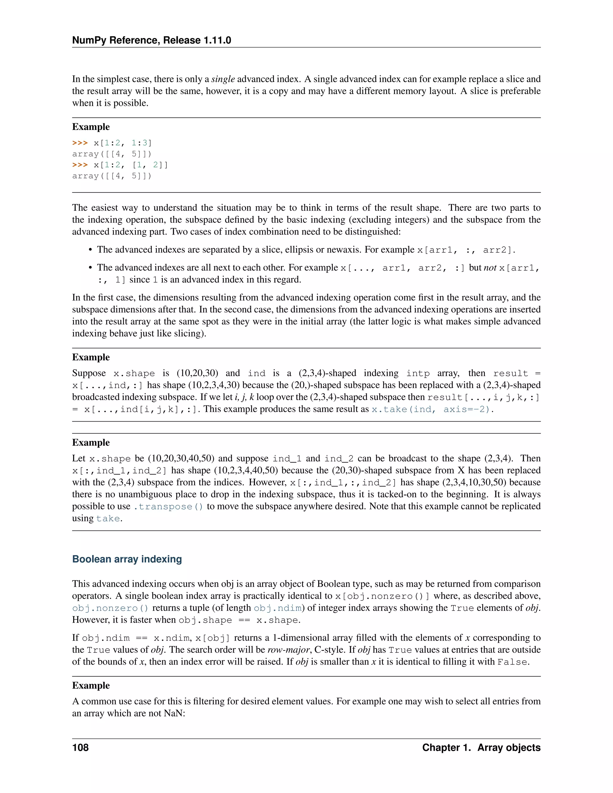 NumPy Reference, Release 1.11.0
In the simplest case, there is only a single advanced index. A single advanced index can for example replace a slice and
the result array will be the same, however, it is a copy and may have a different memory layout. A slice is preferable
when it is possible.
Example
>>> x[1:2, 1:3]
array([[4, 5]])
>>> x[1:2, [1, 2]]
array([[4, 5]])
The easiest way to understand the situation may be to think in terms of the result shape. There are two parts to
the indexing operation, the subspace defined by the basic indexing (excluding integers) and the subspace from the
advanced indexing part. Two cases of index combination need to be distinguished:
• The advanced indexes are separated by a slice, ellipsis or newaxis. For example x[arr1, :, arr2].
• The advanced indexes are all next to each other. For example x[..., arr1, arr2, :] but not x[arr1,
:, 1] since 1 is an advanced index in this regard.
In the first case, the dimensions resulting from the advanced indexing operation come first in the result array, and the
subspace dimensions after that. In the second case, the dimensions from the advanced indexing operations are inserted
into the result array at the same spot as they were in the initial array (the latter logic is what makes simple advanced
indexing behave just like slicing).
Example
Suppose x.shape is (10,20,30) and ind is a (2,3,4)-shaped indexing intp array, then result =
x[...,ind,:] has shape (10,2,3,4,30) because the (20,)-shaped subspace has been replaced with a (2,3,4)-shaped
broadcasted indexing subspace. If we let i, j, k loop over the (2,3,4)-shaped subspace then result[...,i,j,k,:]
= x[...,ind[i,j,k],:]. This example produces the same result as x.take(ind, axis=-2).
Example
Let x.shape be (10,20,30,40,50) and suppose ind_1 and ind_2 can be broadcast to the shape (2,3,4). Then
x[:,ind_1,ind_2] has shape (10,2,3,4,40,50) because the (20,30)-shaped subspace from X has been replaced
with the (2,3,4) subspace from the indices. However, x[:,ind_1,:,ind_2] has shape (2,3,4,10,30,50) because
there is no unambiguous place to drop in the indexing subspace, thus it is tacked-on to the beginning. It is always
possible to use .transpose() to move the subspace anywhere desired. Note that this example cannot be replicated
using take.
Boolean array indexing
This advanced indexing occurs when obj is an array object of Boolean type, such as may be returned from comparison
operators. A single boolean index array is practically identical to x[obj.nonzero()] where, as described above,
obj.nonzero() returns a tuple (of length obj.ndim) of integer index arrays showing the True elements of obj.
However, it is faster when obj.shape == x.shape.
If obj.ndim == x.ndim, x[obj] returns a 1-dimensional array filled with the elements of x corresponding to
the True values of obj. The search order will be row-major, C-style. If obj has True values at entries that are outside
of the bounds of x, then an index error will be raised. If obj is smaller than x it is identical to filling it with False.
Example
A common use case for this is filtering for desired element values. For example one may wish to select all entries from
an array which are not NaN:
108 Chapter 1. Array objects
 