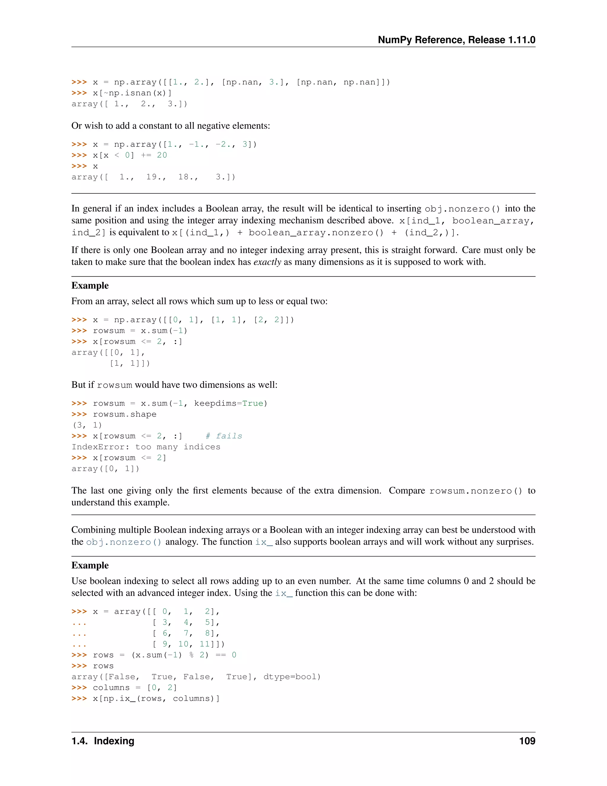 NumPy Reference, Release 1.11.0
>>> x = np.array([[1., 2.], [np.nan, 3.], [np.nan, np.nan]])
>>> x[~np.isnan(x)]
array([ 1., 2., 3.])
Or wish to add a constant to all negative elements:
>>> x = np.array([1., -1., -2., 3])
>>> x[x < 0] += 20
>>> x
array([ 1., 19., 18., 3.])
In general if an index includes a Boolean array, the result will be identical to inserting obj.nonzero() into the
same position and using the integer array indexing mechanism described above. x[ind_1, boolean_array,
ind_2] is equivalent to x[(ind_1,) + boolean_array.nonzero() + (ind_2,)].
If there is only one Boolean array and no integer indexing array present, this is straight forward. Care must only be
taken to make sure that the boolean index has exactly as many dimensions as it is supposed to work with.
Example
From an array, select all rows which sum up to less or equal two:
>>> x = np.array([[0, 1], [1, 1], [2, 2]])
>>> rowsum = x.sum(-1)
>>> x[rowsum <= 2, :]
array([[0, 1],
[1, 1]])
But if rowsum would have two dimensions as well:
>>> rowsum = x.sum(-1, keepdims=True)
>>> rowsum.shape
(3, 1)
>>> x[rowsum <= 2, :] # fails
IndexError: too many indices
>>> x[rowsum <= 2]
array([0, 1])
The last one giving only the first elements because of the extra dimension. Compare rowsum.nonzero() to
understand this example.
Combining multiple Boolean indexing arrays or a Boolean with an integer indexing array can best be understood with
the obj.nonzero() analogy. The function ix_ also supports boolean arrays and will work without any surprises.
Example
Use boolean indexing to select all rows adding up to an even number. At the same time columns 0 and 2 should be
selected with an advanced integer index. Using the ix_ function this can be done with:
>>> x = array([[ 0, 1, 2],
... [ 3, 4, 5],
... [ 6, 7, 8],
... [ 9, 10, 11]])
>>> rows = (x.sum(-1) % 2) == 0
>>> rows
array([False, True, False, True], dtype=bool)
>>> columns = [0, 2]
>>> x[np.ix_(rows, columns)]
1.4. Indexing 109
 