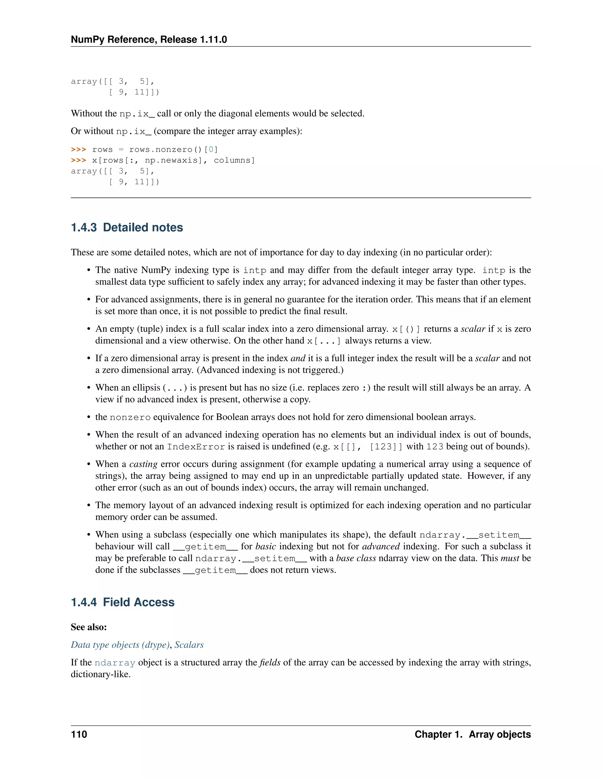 NumPy Reference, Release 1.11.0
array([[ 3, 5],
[ 9, 11]])
Without the np.ix_ call or only the diagonal elements would be selected.
Or without np.ix_ (compare the integer array examples):
>>> rows = rows.nonzero()[0]
>>> x[rows[:, np.newaxis], columns]
array([[ 3, 5],
[ 9, 11]])
1.4.3 Detailed notes
These are some detailed notes, which are not of importance for day to day indexing (in no particular order):
• The native NumPy indexing type is intp and may differ from the default integer array type. intp is the
smallest data type sufficient to safely index any array; for advanced indexing it may be faster than other types.
• For advanced assignments, there is in general no guarantee for the iteration order. This means that if an element
is set more than once, it is not possible to predict the final result.
• An empty (tuple) index is a full scalar index into a zero dimensional array. x[()] returns a scalar if x is zero
dimensional and a view otherwise. On the other hand x[...] always returns a view.
• If a zero dimensional array is present in the index and it is a full integer index the result will be a scalar and not
a zero dimensional array. (Advanced indexing is not triggered.)
• When an ellipsis (...) is present but has no size (i.e. replaces zero :) the result will still always be an array. A
view if no advanced index is present, otherwise a copy.
• the nonzero equivalence for Boolean arrays does not hold for zero dimensional boolean arrays.
• When the result of an advanced indexing operation has no elements but an individual index is out of bounds,
whether or not an IndexError is raised is undefined (e.g. x[[], [123]] with 123 being out of bounds).
• When a casting error occurs during assignment (for example updating a numerical array using a sequence of
strings), the array being assigned to may end up in an unpredictable partially updated state. However, if any
other error (such as an out of bounds index) occurs, the array will remain unchanged.
• The memory layout of an advanced indexing result is optimized for each indexing operation and no particular
memory order can be assumed.
• When using a subclass (especially one which manipulates its shape), the default ndarray.__setitem__
behaviour will call __getitem__ for basic indexing but not for advanced indexing. For such a subclass it
may be preferable to call ndarray.__setitem__ with a base class ndarray view on the data. This must be
done if the subclasses __getitem__ does not return views.
1.4.4 Field Access
See also:
Data type objects (dtype), Scalars
If the ndarray object is a structured array the fields of the array can be accessed by indexing the array with strings,
dictionary-like.
110 Chapter 1. Array objects
 