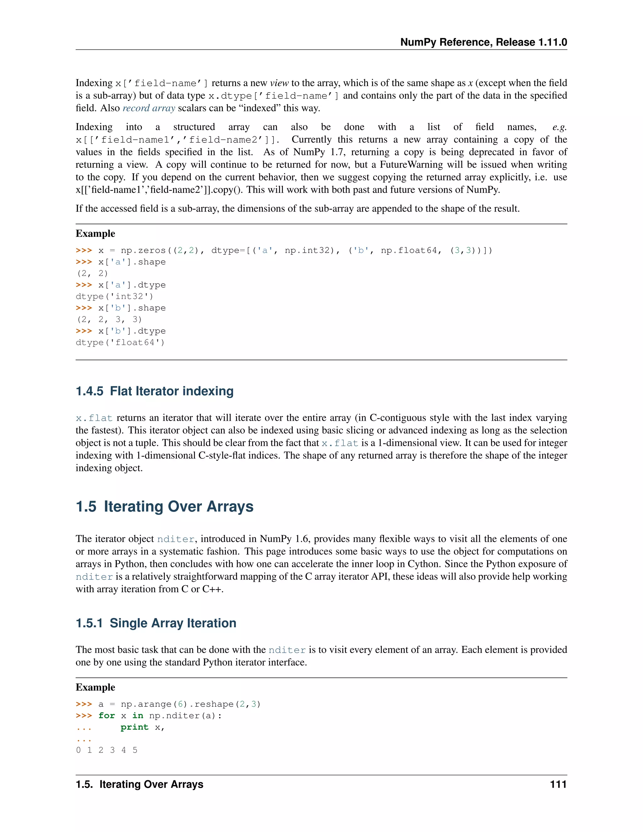 NumPy Reference, Release 1.11.0
Indexing x[’field-name’] returns a new view to the array, which is of the same shape as x (except when the field
is a sub-array) but of data type x.dtype[’field-name’] and contains only the part of the data in the specified
field. Also record array scalars can be “indexed” this way.
Indexing into a structured array can also be done with a list of field names, e.g.
x[[’field-name1’,’field-name2’]]. Currently this returns a new array containing a copy of the
values in the fields specified in the list. As of NumPy 1.7, returning a copy is being deprecated in favor of
returning a view. A copy will continue to be returned for now, but a FutureWarning will be issued when writing
to the copy. If you depend on the current behavior, then we suggest copying the returned array explicitly, i.e. use
x[[’field-name1’,’field-name2’]].copy(). This will work with both past and future versions of NumPy.
If the accessed field is a sub-array, the dimensions of the sub-array are appended to the shape of the result.
Example
>>> x = np.zeros((2,2), dtype=[('a', np.int32), ('b', np.float64, (3,3))])
>>> x['a'].shape
(2, 2)
>>> x['a'].dtype
dtype('int32')
>>> x['b'].shape
(2, 2, 3, 3)
>>> x['b'].dtype
dtype('float64')
1.4.5 Flat Iterator indexing
x.flat returns an iterator that will iterate over the entire array (in C-contiguous style with the last index varying
the fastest). This iterator object can also be indexed using basic slicing or advanced indexing as long as the selection
object is not a tuple. This should be clear from the fact that x.flat is a 1-dimensional view. It can be used for integer
indexing with 1-dimensional C-style-flat indices. The shape of any returned array is therefore the shape of the integer
indexing object.
1.5 Iterating Over Arrays
The iterator object nditer, introduced in NumPy 1.6, provides many flexible ways to visit all the elements of one
or more arrays in a systematic fashion. This page introduces some basic ways to use the object for computations on
arrays in Python, then concludes with how one can accelerate the inner loop in Cython. Since the Python exposure of
nditer is a relatively straightforward mapping of the C array iterator API, these ideas will also provide help working
with array iteration from C or C++.
1.5.1 Single Array Iteration
The most basic task that can be done with the nditer is to visit every element of an array. Each element is provided
one by one using the standard Python iterator interface.
Example
>>> a = np.arange(6).reshape(2,3)
>>> for x in np.nditer(a):
... print x,
...
0 1 2 3 4 5
1.5. Iterating Over Arrays 111
 