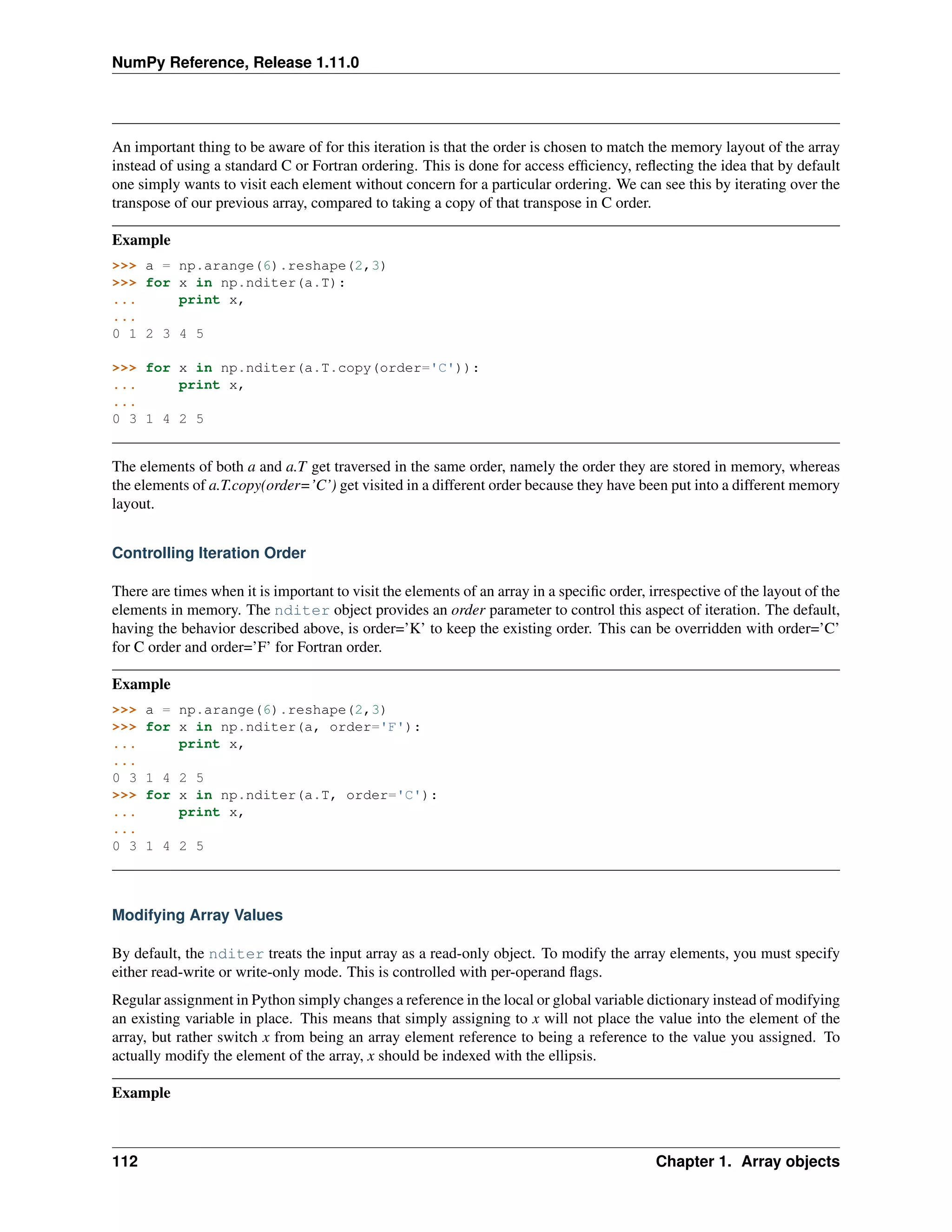 NumPy Reference, Release 1.11.0
An important thing to be aware of for this iteration is that the order is chosen to match the memory layout of the array
instead of using a standard C or Fortran ordering. This is done for access efficiency, reflecting the idea that by default
one simply wants to visit each element without concern for a particular ordering. We can see this by iterating over the
transpose of our previous array, compared to taking a copy of that transpose in C order.
Example
>>> a = np.arange(6).reshape(2,3)
>>> for x in np.nditer(a.T):
... print x,
...
0 1 2 3 4 5
>>> for x in np.nditer(a.T.copy(order='C')):
... print x,
...
0 3 1 4 2 5
The elements of both a and a.T get traversed in the same order, namely the order they are stored in memory, whereas
the elements of a.T.copy(order=’C’) get visited in a different order because they have been put into a different memory
layout.
Controlling Iteration Order
There are times when it is important to visit the elements of an array in a specific order, irrespective of the layout of the
elements in memory. The nditer object provides an order parameter to control this aspect of iteration. The default,
having the behavior described above, is order=’K’ to keep the existing order. This can be overridden with order=’C’
for C order and order=’F’ for Fortran order.
Example
>>> a = np.arange(6).reshape(2,3)
>>> for x in np.nditer(a, order='F'):
... print x,
...
0 3 1 4 2 5
>>> for x in np.nditer(a.T, order='C'):
... print x,
...
0 3 1 4 2 5
Modifying Array Values
By default, the nditer treats the input array as a read-only object. To modify the array elements, you must specify
either read-write or write-only mode. This is controlled with per-operand flags.
Regular assignment in Python simply changes a reference in the local or global variable dictionary instead of modifying
an existing variable in place. This means that simply assigning to x will not place the value into the element of the
array, but rather switch x from being an array element reference to being a reference to the value you assigned. To
actually modify the element of the array, x should be indexed with the ellipsis.
Example
112 Chapter 1. Array objects
 