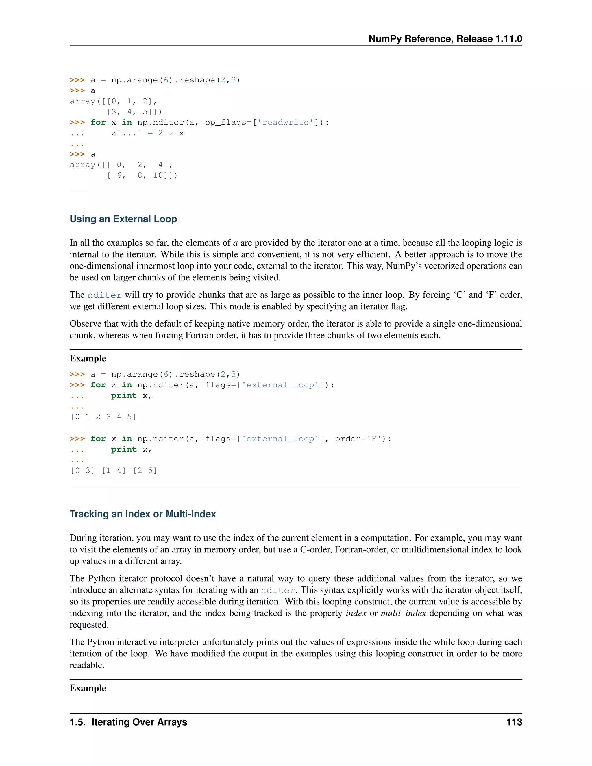 NumPy Reference, Release 1.11.0
>>> a = np.arange(6).reshape(2,3)
>>> a
array([[0, 1, 2],
[3, 4, 5]])
>>> for x in np.nditer(a, op_flags=['readwrite']):
... x[...] = 2 * x
...
>>> a
array([[ 0, 2, 4],
[ 6, 8, 10]])
Using an External Loop
In all the examples so far, the elements of a are provided by the iterator one at a time, because all the looping logic is
internal to the iterator. While this is simple and convenient, it is not very efficient. A better approach is to move the
one-dimensional innermost loop into your code, external to the iterator. This way, NumPy’s vectorized operations can
be used on larger chunks of the elements being visited.
The nditer will try to provide chunks that are as large as possible to the inner loop. By forcing ‘C’ and ‘F’ order,
we get different external loop sizes. This mode is enabled by specifying an iterator flag.
Observe that with the default of keeping native memory order, the iterator is able to provide a single one-dimensional
chunk, whereas when forcing Fortran order, it has to provide three chunks of two elements each.
Example
>>> a = np.arange(6).reshape(2,3)
>>> for x in np.nditer(a, flags=['external_loop']):
... print x,
...
[0 1 2 3 4 5]
>>> for x in np.nditer(a, flags=['external_loop'], order='F'):
... print x,
...
[0 3] [1 4] [2 5]
Tracking an Index or Multi-Index
During iteration, you may want to use the index of the current element in a computation. For example, you may want
to visit the elements of an array in memory order, but use a C-order, Fortran-order, or multidimensional index to look
up values in a different array.
The Python iterator protocol doesn’t have a natural way to query these additional values from the iterator, so we
introduce an alternate syntax for iterating with an nditer. This syntax explicitly works with the iterator object itself,
so its properties are readily accessible during iteration. With this looping construct, the current value is accessible by
indexing into the iterator, and the index being tracked is the property index or multi_index depending on what was
requested.
The Python interactive interpreter unfortunately prints out the values of expressions inside the while loop during each
iteration of the loop. We have modified the output in the examples using this looping construct in order to be more
readable.
Example
1.5. Iterating Over Arrays 113
 