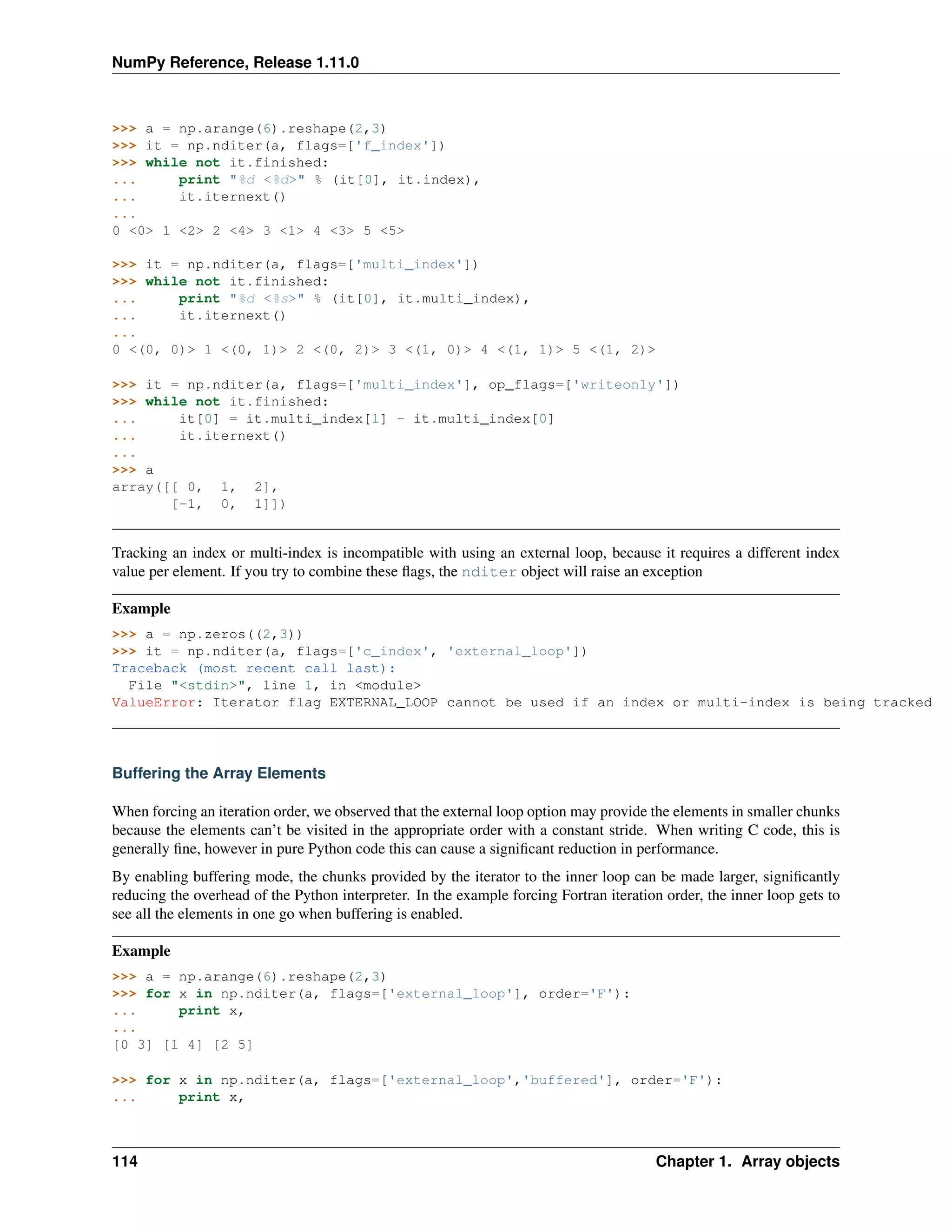 NumPy Reference, Release 1.11.0
>>> a = np.arange(6).reshape(2,3)
>>> it = np.nditer(a, flags=['f_index'])
>>> while not it.finished:
... print "%d <%d>" % (it[0], it.index),
... it.iternext()
...
0 <0> 1 <2> 2 <4> 3 <1> 4 <3> 5 <5>
>>> it = np.nditer(a, flags=['multi_index'])
>>> while not it.finished:
... print "%d <%s>" % (it[0], it.multi_index),
... it.iternext()
...
0 <(0, 0)> 1 <(0, 1)> 2 <(0, 2)> 3 <(1, 0)> 4 <(1, 1)> 5 <(1, 2)>
>>> it = np.nditer(a, flags=['multi_index'], op_flags=['writeonly'])
>>> while not it.finished:
... it[0] = it.multi_index[1] - it.multi_index[0]
... it.iternext()
...
>>> a
array([[ 0, 1, 2],
[-1, 0, 1]])
Tracking an index or multi-index is incompatible with using an external loop, because it requires a different index
value per element. If you try to combine these flags, the nditer object will raise an exception
Example
>>> a = np.zeros((2,3))
>>> it = np.nditer(a, flags=['c_index', 'external_loop'])
Traceback (most recent call last):
File "<stdin>", line 1, in <module>
ValueError: Iterator flag EXTERNAL_LOOP cannot be used if an index or multi-index is being tracked
Buffering the Array Elements
When forcing an iteration order, we observed that the external loop option may provide the elements in smaller chunks
because the elements can’t be visited in the appropriate order with a constant stride. When writing C code, this is
generally fine, however in pure Python code this can cause a significant reduction in performance.
By enabling buffering mode, the chunks provided by the iterator to the inner loop can be made larger, significantly
reducing the overhead of the Python interpreter. In the example forcing Fortran iteration order, the inner loop gets to
see all the elements in one go when buffering is enabled.
Example
>>> a = np.arange(6).reshape(2,3)
>>> for x in np.nditer(a, flags=['external_loop'], order='F'):
... print x,
...
[0 3] [1 4] [2 5]
>>> for x in np.nditer(a, flags=['external_loop','buffered'], order='F'):
... print x,
114 Chapter 1. Array objects
 