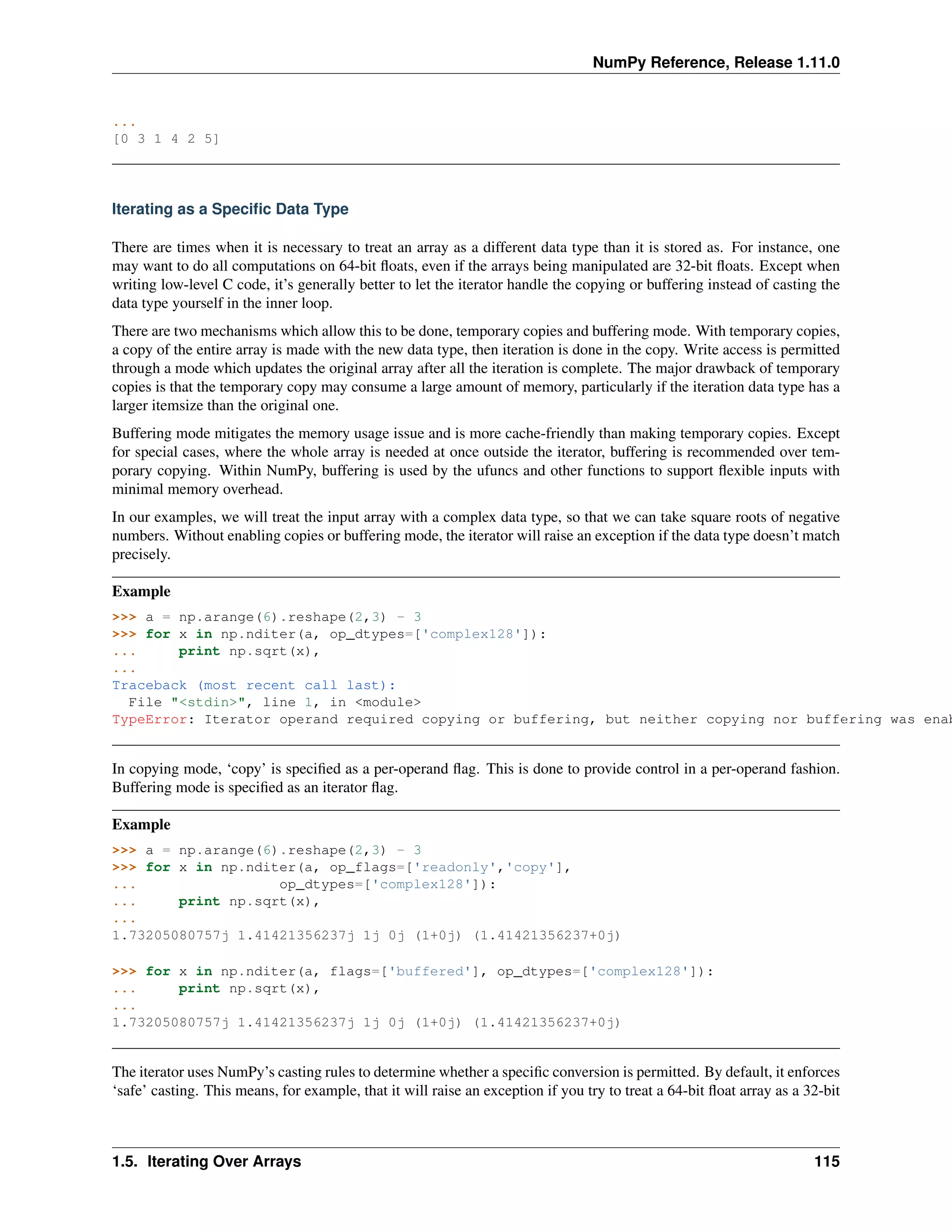 NumPy Reference, Release 1.11.0
...
[0 3 1 4 2 5]
Iterating as a Specific Data Type
There are times when it is necessary to treat an array as a different data type than it is stored as. For instance, one
may want to do all computations on 64-bit floats, even if the arrays being manipulated are 32-bit floats. Except when
writing low-level C code, it’s generally better to let the iterator handle the copying or buffering instead of casting the
data type yourself in the inner loop.
There are two mechanisms which allow this to be done, temporary copies and buffering mode. With temporary copies,
a copy of the entire array is made with the new data type, then iteration is done in the copy. Write access is permitted
through a mode which updates the original array after all the iteration is complete. The major drawback of temporary
copies is that the temporary copy may consume a large amount of memory, particularly if the iteration data type has a
larger itemsize than the original one.
Buffering mode mitigates the memory usage issue and is more cache-friendly than making temporary copies. Except
for special cases, where the whole array is needed at once outside the iterator, buffering is recommended over tem-
porary copying. Within NumPy, buffering is used by the ufuncs and other functions to support flexible inputs with
minimal memory overhead.
In our examples, we will treat the input array with a complex data type, so that we can take square roots of negative
numbers. Without enabling copies or buffering mode, the iterator will raise an exception if the data type doesn’t match
precisely.
Example
>>> a = np.arange(6).reshape(2,3) - 3
>>> for x in np.nditer(a, op_dtypes=['complex128']):
... print np.sqrt(x),
...
Traceback (most recent call last):
File "<stdin>", line 1, in <module>
TypeError: Iterator operand required copying or buffering, but neither copying nor buffering was enab
In copying mode, ‘copy’ is specified as a per-operand flag. This is done to provide control in a per-operand fashion.
Buffering mode is specified as an iterator flag.
Example
>>> a = np.arange(6).reshape(2,3) - 3
>>> for x in np.nditer(a, op_flags=['readonly','copy'],
... op_dtypes=['complex128']):
... print np.sqrt(x),
...
1.73205080757j 1.41421356237j 1j 0j (1+0j) (1.41421356237+0j)
>>> for x in np.nditer(a, flags=['buffered'], op_dtypes=['complex128']):
... print np.sqrt(x),
...
1.73205080757j 1.41421356237j 1j 0j (1+0j) (1.41421356237+0j)
The iterator uses NumPy’s casting rules to determine whether a specific conversion is permitted. By default, it enforces
‘safe’ casting. This means, for example, that it will raise an exception if you try to treat a 64-bit float array as a 32-bit
1.5. Iterating Over Arrays 115
 