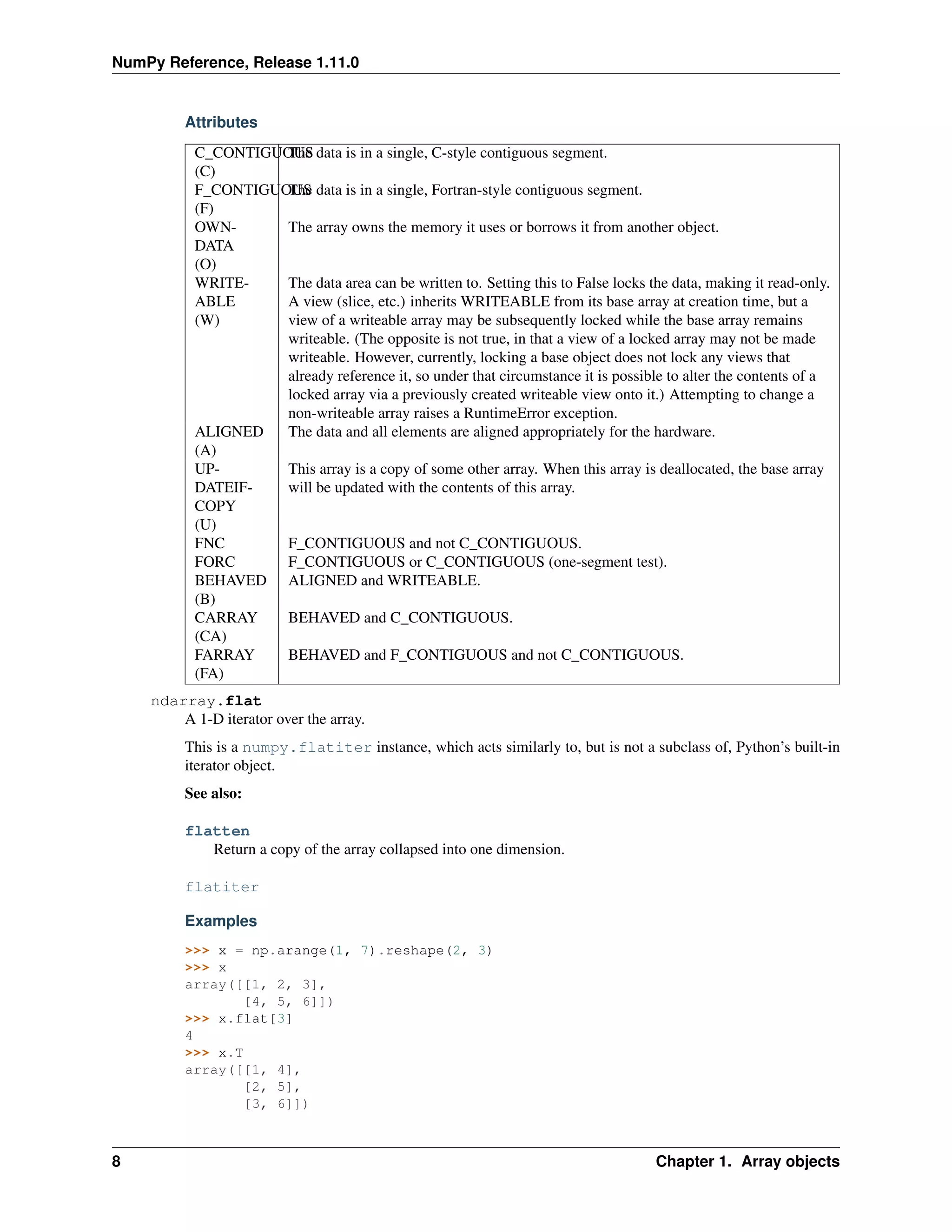 NumPy Reference, Release 1.11.0
Attributes
C_CONTIGUOUS
(C)
The data is in a single, C-style contiguous segment.
F_CONTIGUOUS
(F)
The data is in a single, Fortran-style contiguous segment.
OWN-
DATA
(O)
The array owns the memory it uses or borrows it from another object.
WRITE-
ABLE
(W)
The data area can be written to. Setting this to False locks the data, making it read-only.
A view (slice, etc.) inherits WRITEABLE from its base array at creation time, but a
view of a writeable array may be subsequently locked while the base array remains
writeable. (The opposite is not true, in that a view of a locked array may not be made
writeable. However, currently, locking a base object does not lock any views that
already reference it, so under that circumstance it is possible to alter the contents of a
locked array via a previously created writeable view onto it.) Attempting to change a
non-writeable array raises a RuntimeError exception.
ALIGNED
(A)
The data and all elements are aligned appropriately for the hardware.
UP-
DATEIF-
COPY
(U)
This array is a copy of some other array. When this array is deallocated, the base array
will be updated with the contents of this array.
FNC F_CONTIGUOUS and not C_CONTIGUOUS.
FORC F_CONTIGUOUS or C_CONTIGUOUS (one-segment test).
BEHAVED
(B)
ALIGNED and WRITEABLE.
CARRAY
(CA)
BEHAVED and C_CONTIGUOUS.
FARRAY
(FA)
BEHAVED and F_CONTIGUOUS and not C_CONTIGUOUS.
ndarray.flat
A 1-D iterator over the array.
This is a numpy.flatiter instance, which acts similarly to, but is not a subclass of, Python’s built-in
iterator object.
See also:
flatten
Return a copy of the array collapsed into one dimension.
flatiter
Examples
>>> x = np.arange(1, 7).reshape(2, 3)
>>> x
array([[1, 2, 3],
[4, 5, 6]])
>>> x.flat[3]
4
>>> x.T
array([[1, 4],
[2, 5],
[3, 6]])
8 Chapter 1. Array objects
 