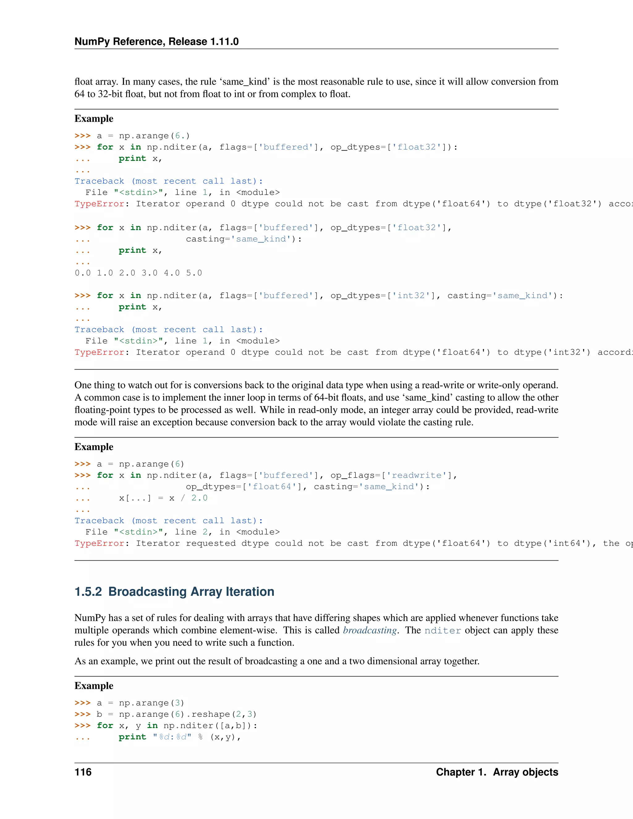 NumPy Reference, Release 1.11.0
float array. In many cases, the rule ‘same_kind’ is the most reasonable rule to use, since it will allow conversion from
64 to 32-bit float, but not from float to int or from complex to float.
Example
>>> a = np.arange(6.)
>>> for x in np.nditer(a, flags=['buffered'], op_dtypes=['float32']):
... print x,
...
Traceback (most recent call last):
File "<stdin>", line 1, in <module>
TypeError: Iterator operand 0 dtype could not be cast from dtype('float64') to dtype('float32') accor
>>> for x in np.nditer(a, flags=['buffered'], op_dtypes=['float32'],
... casting='same_kind'):
... print x,
...
0.0 1.0 2.0 3.0 4.0 5.0
>>> for x in np.nditer(a, flags=['buffered'], op_dtypes=['int32'], casting='same_kind'):
... print x,
...
Traceback (most recent call last):
File "<stdin>", line 1, in <module>
TypeError: Iterator operand 0 dtype could not be cast from dtype('float64') to dtype('int32') accordi
One thing to watch out for is conversions back to the original data type when using a read-write or write-only operand.
A common case is to implement the inner loop in terms of 64-bit floats, and use ‘same_kind’ casting to allow the other
floating-point types to be processed as well. While in read-only mode, an integer array could be provided, read-write
mode will raise an exception because conversion back to the array would violate the casting rule.
Example
>>> a = np.arange(6)
>>> for x in np.nditer(a, flags=['buffered'], op_flags=['readwrite'],
... op_dtypes=['float64'], casting='same_kind'):
... x[...] = x / 2.0
...
Traceback (most recent call last):
File "<stdin>", line 2, in <module>
TypeError: Iterator requested dtype could not be cast from dtype('float64') to dtype('int64'), the op
1.5.2 Broadcasting Array Iteration
NumPy has a set of rules for dealing with arrays that have differing shapes which are applied whenever functions take
multiple operands which combine element-wise. This is called broadcasting. The nditer object can apply these
rules for you when you need to write such a function.
As an example, we print out the result of broadcasting a one and a two dimensional array together.
Example
>>> a = np.arange(3)
>>> b = np.arange(6).reshape(2,3)
>>> for x, y in np.nditer([a,b]):
... print "%d:%d" % (x,y),
116 Chapter 1. Array objects
 